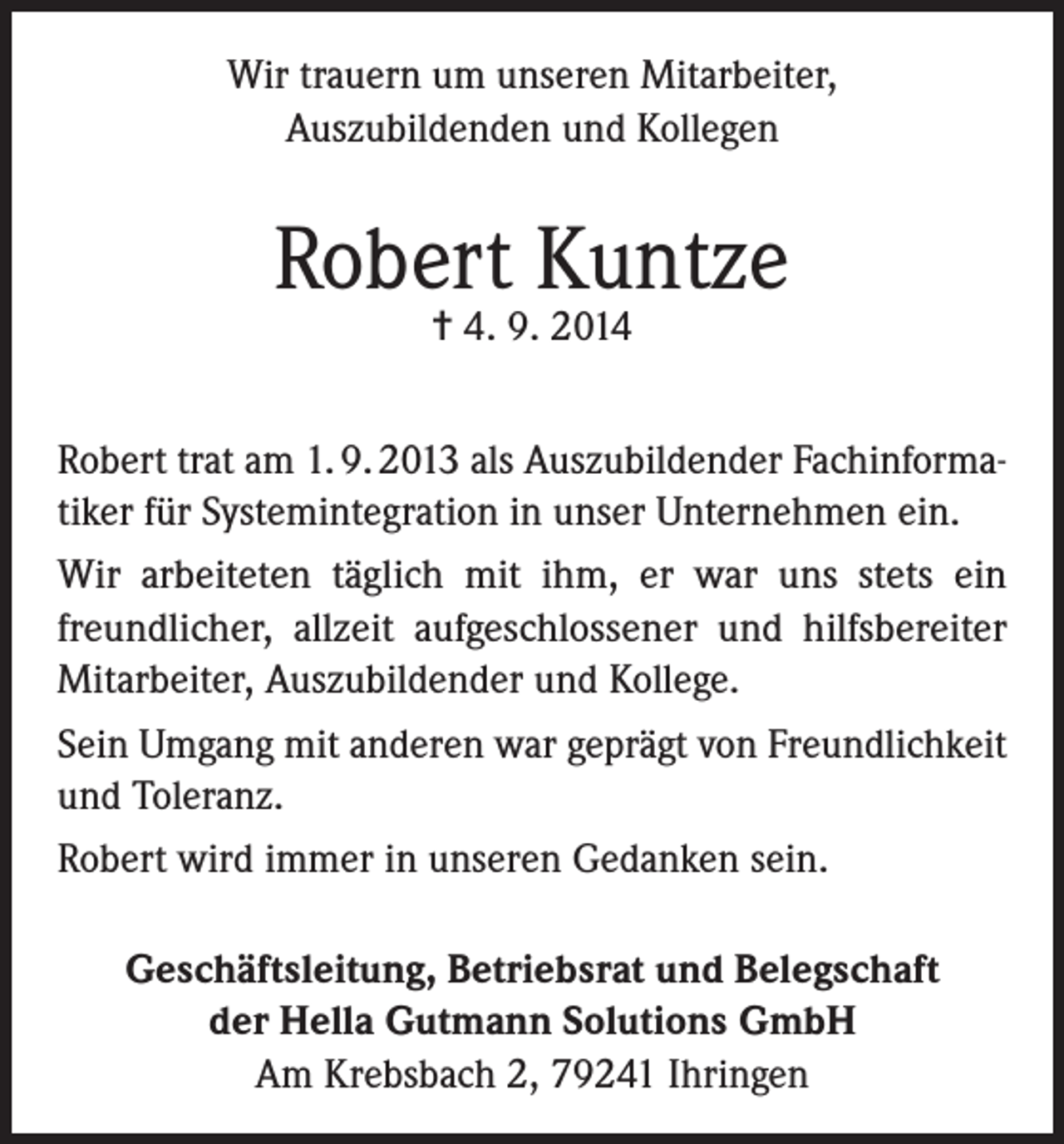 <p>Wir trauern um unseren Mitarbeiter,<br />Auszubildenden und Kollegen</p><p>Robert Kuntze<br />= 4. 9. 2014</p><p>Robert trat am 1. 9. 2013 als Auszubildender Fachinformatiker für Systemintegration in unser Unternehmen ein.<br />Wir arbeiteten täglich mit ihm, er war uns stets ein<br />freundlicher, allzeit aufgeschlossener und hilfsbereiter<br />Mitarbeiter, Auszubildender und Kollege.<br />Sein Umgang mit anderen war geprägt von Freundlichkeit<br />und Toleranz.<br />Robert wird immer in unseren Gedanken sein.<br />Geschäftsleitung, Betriebsrat und Belegschaft<br />der Hella Gutmann Solutions GmbH<br />Am Krebsbach 2, 79241 Ihringen</p>