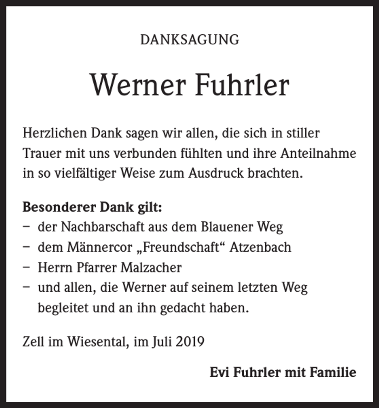 <p>DANKSAGUNG</p><p>Werner Fuhrler<br />Herzlichen Dank sagen wir allen, die sich in stiller<br />Trauer mit uns verbunden fühlten und ihre Anteilnahme<br />in so vielfältiger Weise zum Ausdruck brachten.<br />Besonderer Dank gilt:<br />– der Nachbarschaft aus dem Blauener Weg<br />– dem Männercor „Freundschaft“ Atzenbach<br />– Herrn Pfarrer Malzacher<br />– und allen, die Werner auf seinem letzten Weg<br />begleitet und an ihn gedacht haben.<br />Zell im Wiesental, im Juli 2019<br />Evi Fuhrler mit Familie</p>