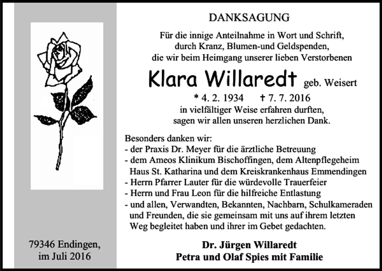 <p>DANKSAGUNG<br />Für die innige Anteilnahme in Wort und Schrift,<br />durch Kranz, Blumen-und Geldspenden,<br />die wir beim Heimgang unserer lieben Verstorbenen</p><p>Klara Willaredt<br />* 4. 2. 1934</p><p>geb. Weisert<br /> 7. 7. 2016</p><p>in vielfältiger Weise erfahren durften,<br />sagen wir allen unseren herzlichen Dank.<br />Besonders danken wir:<br />- der Praxis Dr. Meyer für die ärztliche Betreuung<br />- dem Ameos Klinikum Bischoffingen, dem Altenpflegeheim<br />Haus St. Katharina und dem Kreiskrankenhaus Emmendingen<br />- Herrn Pfarrer Lauter für die würdevolle Trauerfeier<br />- Herrn und Frau Leon für die hilfreiche Entlastung<br />- und allen, Verwandten, Bekannten, Nachbarn, Schulkameraden<br />und Freunden, die sie gemeinsam mit uns auf ihrem letzten<br />Weg begleitet haben und ihrer im Gebet gedachten.</p><p>79346 Endingen,<br />im Juli 2016</p><p>Dr. Jürgen Willaredt<br />Petra und Olaf Spies mit Familie</p>
