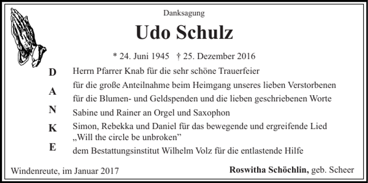 <p>Danksagung</p><p>Udo Schulz<br />* 24. Juni 1945 † 25. Dezember 2016</p><p>D<br />A<br />N<br />K<br />E</p><p>Herrn Pfarrer Knab für die sehr schöne Trauerfeier<br />für die große Anteilnahme beim Heimgang unseres lieben Verstorbenen<br />für die Blumen- und Geldspenden und die lieben geschriebenen Worte<br />Sabine und Rainer an Orgel und Saxophon<br />Simon, Rebekka und Daniel für das bewegende und ergreifende Lied<br />„Will the circle be unbroken”<br />dem Bestattungsinstitut Wilhelm Volz für die entlastende Hilfe</p><p>Windenreute, im Januar 2017</p><p>Roswitha Schöchlin, geb. Scheer</p>
