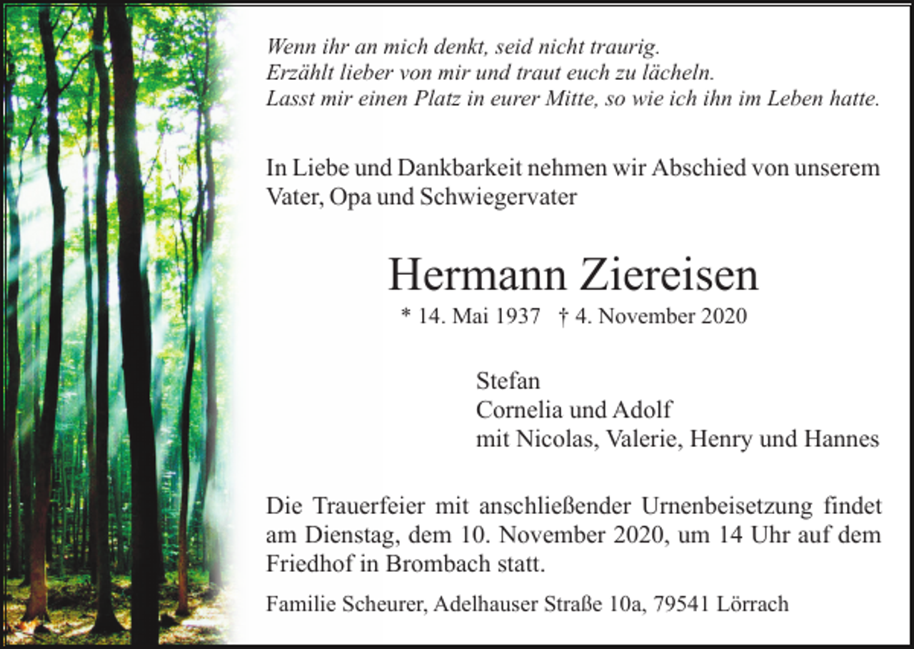 <p>Wenn ihr an mich denkt, seid nicht traurig.<br />Erzählt lieber von mir und traut euch zu lächeln.<br />Lasst mir einen Platz in eurer Mitte, so wie ich ihn im Leben hatte.</p><p>In Liebe und Dankbarkeit nehmen wir Abschied von unserem<br />Vater, Opa und Schwiegervater</p><p>Hermann Ziereisen<br />* 14. Mai 1937 † 4. November 2020</p><p>Stefan<br />Cornelia und Adolf<br />mit Nicolas, Valerie, Henry und Hannes<br />Die Trauerfeier mit anschließender Urnenbeisetzung findet<br />am Dienstag, dem 10. November 2020, um 14 Uhr auf dem<br />Friedhof in Brombach statt.<br />Familie Scheurer, Adelhauser Straße 10a, 79541 Lörrach</p>
