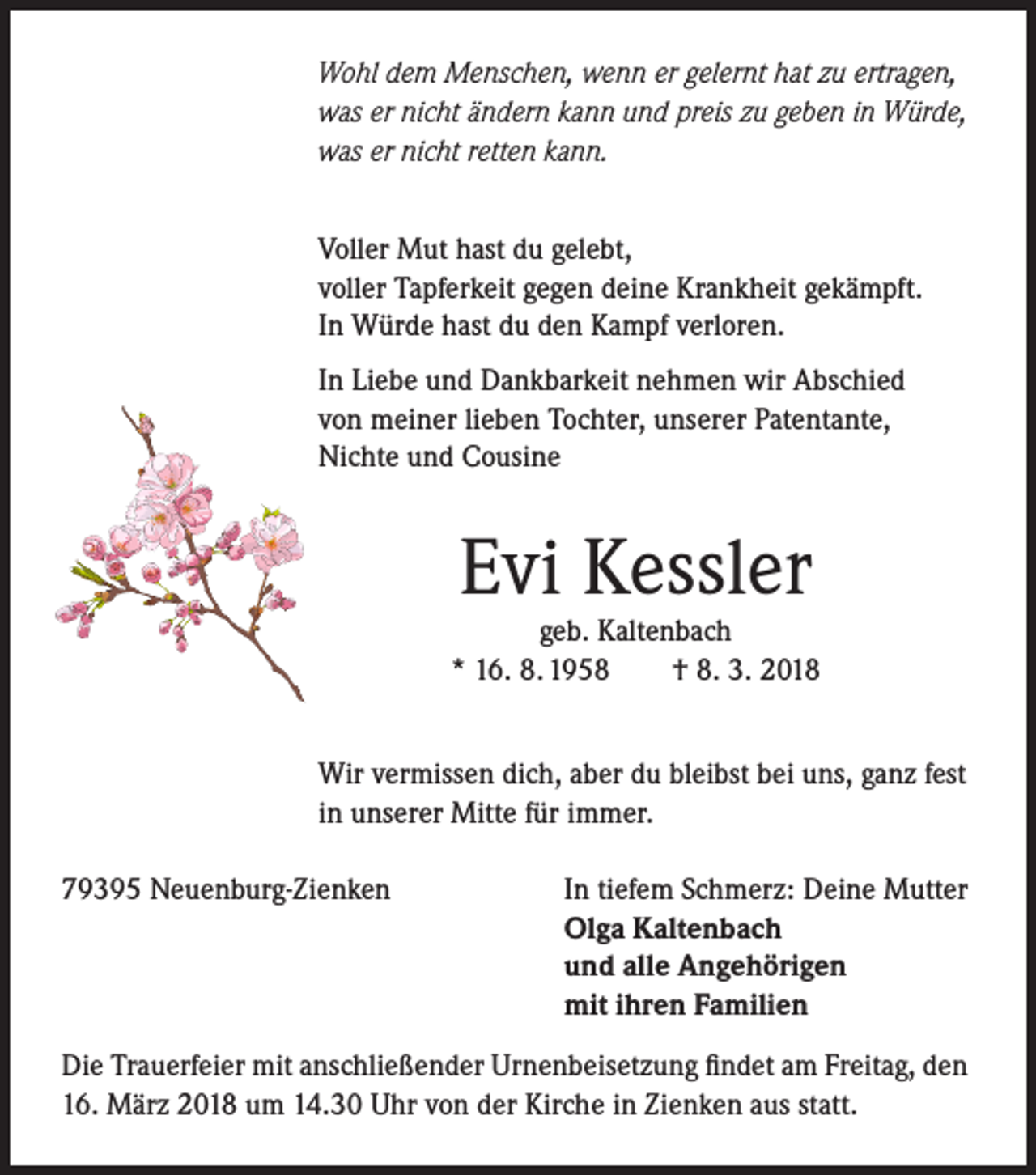 <p>Wohl dem Menschen, wenn er gelernt hat zu ertragen,<br />was er nicht ändern kann und preis zu geben in Würde,<br />was er nicht retten kann.<br />Voller Mut hast du gelebt,<br />voller Tapferkeit gegen deine Krankheit gekämpft.<br />In Würde hast du den Kampf verloren.<br />In Liebe und Dankbarkeit nehmen wir Abschied<br />von meiner lieben Tochter, unserer Patentante,<br />Nichte und Cousine</p><p>Evi Kessler</p><p>geb. Kaltenbach<br />* 16. 8. 1958<br />† 8. 3. 2018<br />Wir vermissen dich, aber du bleibst bei uns, ganz fest<br />in unserer Mitte für immer.<br />79395 Neuenburg-Zienken</p><p>In tiefem Schmerz: Deine Mutter<br />Olga Kaltenbach<br />und alle Angehörigen<br />mit ihren Familien</p><p>Die Trauerfeier mit anschließender Urnenbeisetzung findet am Freitag, den<br />16. März 2018 um 14.30 Uhr von der Kirche in Zienken aus statt.</p>