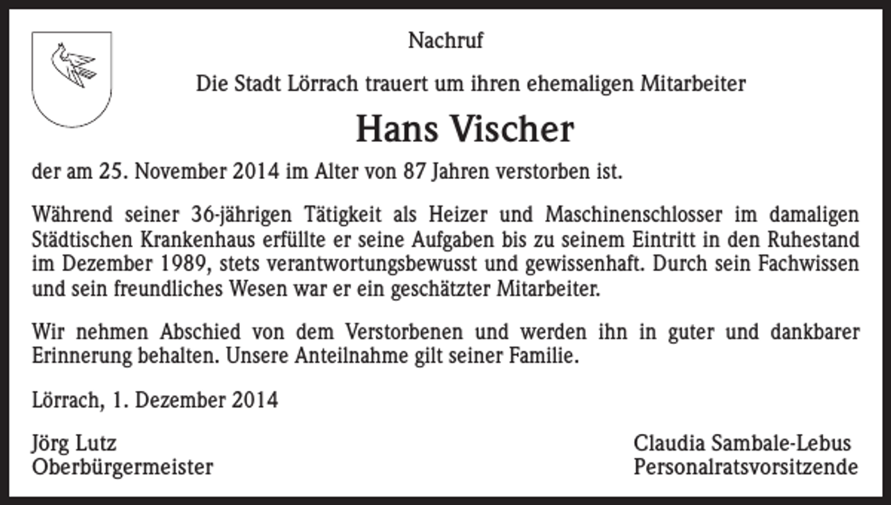 <p>Nachruf<br />Die Stadt Lörrach trauert um ihren ehemaligen Mitarbeiter</p><p>Hans Vischer<br />der am 25. November 2014 im Alter von 87 Jahren verstorben ist.<br />Während seiner 36-jährigen Tätigkeit als Heizer und Maschinenschlosser im damaligen<br />Städtischen Krankenhaus erfüllte er seine Aufgaben bis zu seinem Eintritt in den Ruhestand<br />im Dezember 1989, stets verantwortungsbewusst und gewissenhaft. Durch sein Fachwissen<br />und sein freundliches Wesen war er ein geschätzter Mitarbeiter.<br />Wir nehmen Abschied von dem Verstorbenen und werden ihn in guter und dankbarer<br />Erinnerung behalten. Unsere Anteilnahme gilt seiner Familie.<br />Lörrach, 1. Dezember 2014<br />Jörg Lutz<br />Claudia Sambale-Lebus<br />Oberbürgermeister Personalratsvorsitzende</p>