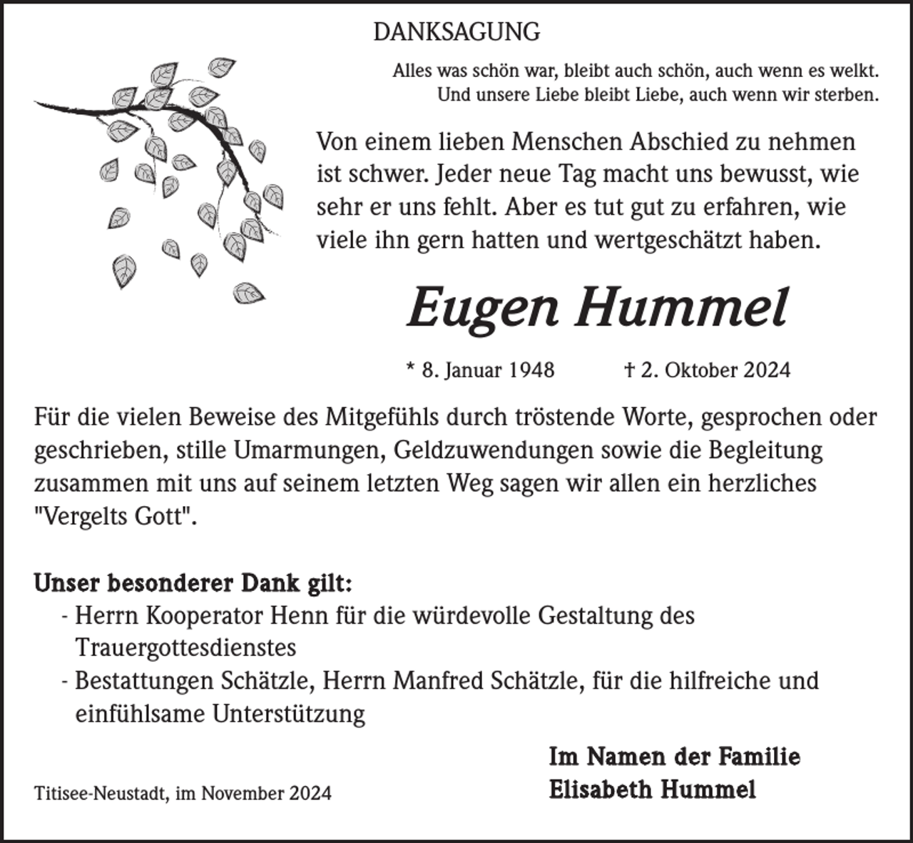 <p>DANKSAGUNG<br />Alles was schön war, bleibt auch schön, auch wenn es welkt.<br />Und unsere Liebe bleibt Liebe, auch wenn wir sterben.</p><p>Von einem lieben Menschen Abschied zu nehmen<br />ist schwer. Jeder neue Tag macht uns bewusst, wie<br />sehr er uns fehlt. Aber es tut gut zu erfahren, wie<br />viele ihn gern hatten und wertgeschätzt haben.</p><p>Eugen Hummel<br />* 8. Januar 1948</p><p>† 2. Oktober 2024</p><p>Für die vielen Beweise des Mitgefühls durch tröstende Worte, gesprochen oder<br />geschrieben, stille Umarmungen, Geldzuwendungen sowie die Begleitung<br />zusammen mit uns auf seinem letzten Weg sagen wir allen ein herzliches<br />"Vergelts Gott".<br />Unser besonderer Dank gilt:<br />- Herrn Kooperator Henn für die würdevolle Gestaltung des<br />Trauergottesdienstes<br />- Bestattungen Schätzle, Herrn Manfred Schätzle, für die hilfreiche und<br />einfühlsame Unterstützung<br />Titisee-Neustadt, im November 2024</p><p>Im Namen der Familie<br />Elisabeth Hummel</p>