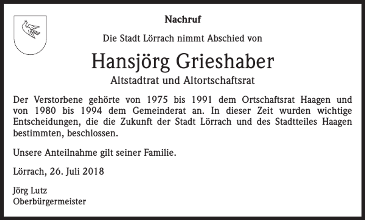 <p>Nachruf<br />Die Stadt Lörrach nimmt Abschied von</p><p>Hansjörg Grieshaber<br />Altstadtrat und Altortschaftsrat<br />Der Verstorbene gehörte von 1975 bis 1991 dem Ortschaftsrat Haagen und<br />von 1980 bis 1994 dem Gemeinderat an. In dieser Zeit wurden wichtige<br />Entscheidungen, die die Zukunft der Stadt Lörrach und des Stadtteiles Haagen<br />bestimmten, beschlossen.<br />Unsere Anteilnahme gilt seiner Familie.<br />Lörrach, 26. Juli 2018<br />Jörg Lutz<br />Oberbürgermeister</p>