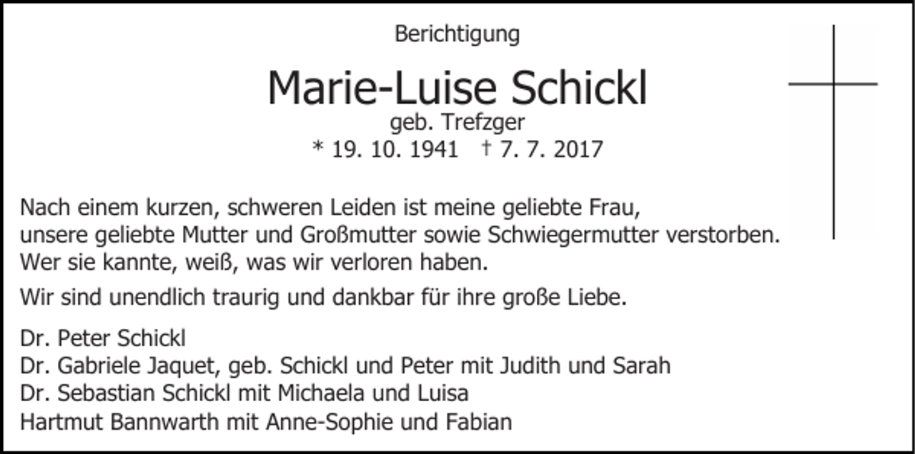 <p>B eri c hti g u n g<br />Berichtigung</p><p>MMarie-Luise<br />ari e- L ui s e SSchickl<br />c hi c kl<br />g e b. Trefzger<br />Tr ef z g er<br />geb.<br />7. 7.<br />7. 2017<br />** 119.<br />9. 110.<br />0. 11941<br />9 4 1 †† 7.<br />2017</p><p>N a c h eieinem<br />Nach<br />n e m kkurzen,<br />ur z e n, sschweren<br />c h w er e n LLeiden<br />ei d e n i st<br />ist meine<br />m ei n e geliebte<br />g eli e bt e Frau,<br />Fr a u,<br />u n s er e ggeliebte<br />eli e bt e Mutter<br />M utt er uund<br />n d Großmutter<br />Gr o ß m utt er ssowie<br />o wi e Schwiegermutter<br />S c h wi e g er m utt er vverstorben.<br />er st o r b e n.<br />unsere<br />W er sisie<br />e k kannte,<br />a n nt e, wweiß,<br />ei ß, wwas<br />a s wir<br />wir vverloren<br />erl or e n haben.<br />h a b e n.<br />Wer<br />Wirsisind<br />Wir<br />n d u unendlich<br />n e n dli c h trtraurig<br />a u ri g und<br />u n d dankbar<br />d a n k b ar ffür<br />ür iihre<br />hre große<br />gr o ß e LiLiebe.<br />e b e.<br />Dr. PPeter<br />Dr.<br />et er SSchickl<br />c hi c kl<br />Dr.<br />a bri el e JJaquet,<br />a q u et, ggeb.<br />e b. Schickl<br />S c hi c kl uund<br />n d PPeter<br />et er mit<br />mi t Judith<br />J u dit h und<br />u n d Sarah<br />S ar a h<br />Dr. GGabriele<br />Dr. SSebastian<br />e b a sti a n SSchickl<br />c hi c kl mit<br />m it Michaela<br />Mi c h a el a und<br />u n d Luisa<br />L ui s a<br />Dr.<br />Hartmut<br />H art m ut BBannwarth<br />a n n w art h mit<br />mi t Anne-Sophie<br />A n n e- S o p hi e und<br />u n d Fabian<br />F a bi a n</p>