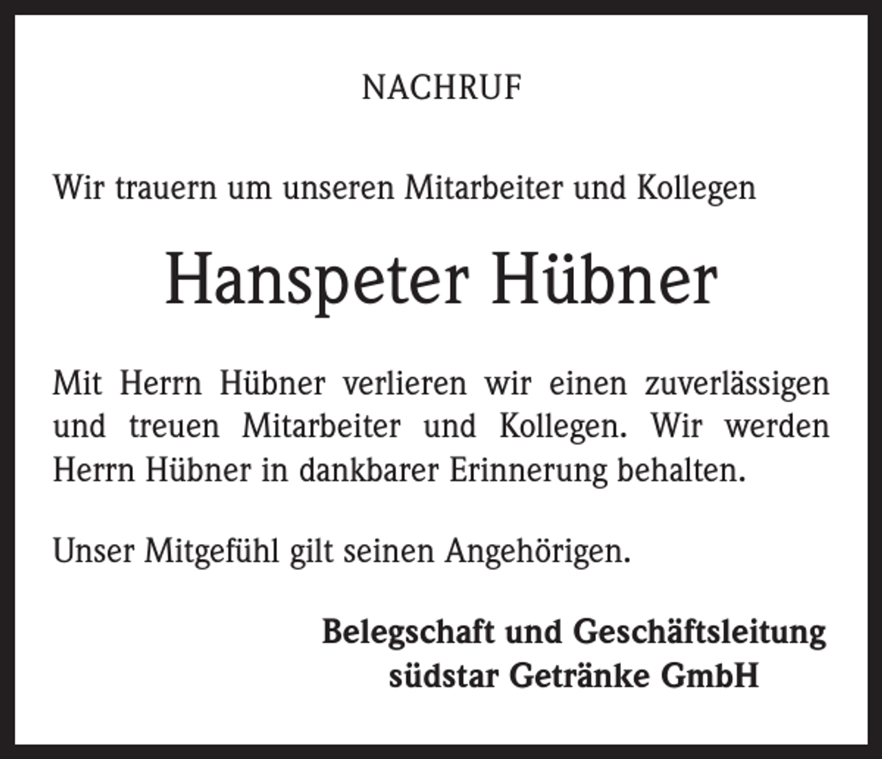 <p>NACHRUF<br />Wir trauern um unseren Mitarbeiter und Kollegen</p><p>Hanspeter Hübner<br />Mit Herrn Hübner verlieren wir einen zuverlässigen<br />und treuen Mitarbeiter und Kollegen. Wir werden<br />Herrn Hübner in dankbarer Erinnerung behalten.<br />Unser Mitgefühl gilt seinen Angehörigen.<br />Belegschaft und Geschäftsleitung<br />südstar Getränke GmbH</p>