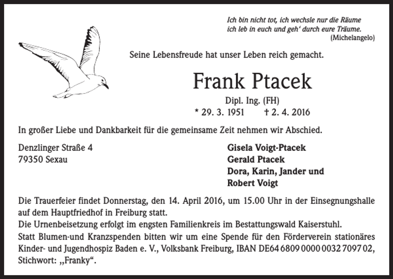 <p>Ich bin nicht tot, ich wechsle nur die Räume<br />ich leb in euch und geh‘ durch eure Träume.</p><p>(Michelangelo)</p><p>Seine Lebensfreude hat unser Leben reich gemacht.</p><p>Frank Ptacek<br />Dipl. Ing. (FH)<br />* 29. 3. 1951 † 2. 4. 2016<br />In großer Liebe und Dankbarkeit für die gemeinsame Zeit nehmen wir Abschied.<br />Denzlinger Straße 4<br />Gisela Voigt-Ptacek<br />79350 Sexau Gerald Ptacek<br />Dora, Karin, Jander und<br />Robert Voigt<br />Die Trauerfeier findet Donnerstag, den 14. April 2016, um 15.00 Uhr in der Einsegnungshalle<br />auf dem Hauptfriedhof in Freiburg statt.</p><p>Die Urnenbeisetzung erfolgt im engsten Familienkreis im Bestattungswald Kaiserstuhl.<br />Statt Blumen-und Kranzspenden bitten wir um eine Spende für den Förderverein ­stationäres<br />Kinder- und Jugendhospiz Baden e. V., Volksbank Freiburg, IBAN DE64 6809 0032 7097 02,<br />Stichwort: ,,Franky“.</p>