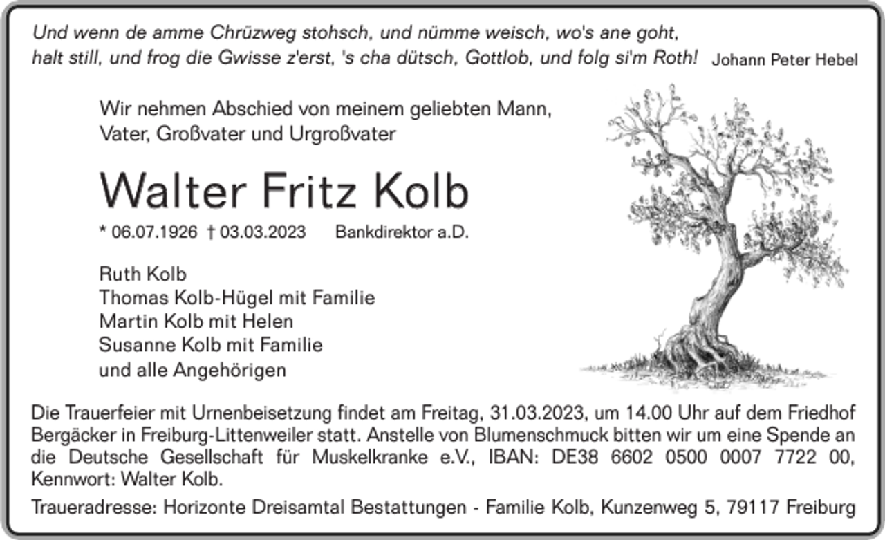 <p>Und wenn de amme Chrüzweg stohsch, und nümme weisch, wo's ane goht,<br />halt still, und frog die Gwisse z'erst, 's cha dütsch, Gottlob, und folg si'm Roth! Johann Peter Hebel</p><p>Wir nehmen Abschied von meinem geliebten Mann,<br />Vater, Großvater und Urgroßvater</p><p>Walter Fritz Kolb<br />* 06.07.1926 † 03.03.2023</p><p>Bankdirektor a.D.</p><p>Ruth Kolb<br />Thomas Kolb-Hügel mit Familie<br />Martin Kolb mit Helen<br />Susanne Kolb mit Familie<br />und alle Angehörigen</p><p>Die Trauerfeier mit Urnenbeisetzung findet am Freitag, 31.03.2023, um 14.00 Uhr auf dem Friedhof<br />Bergäcker in Freiburg-Littenweiler statt. Anstelle von Blumenschmuck bitten wir um eine Spende an<br />die Deutsche Gesellschaft für Muskelkranke e.V., IBAN: DE38 6602 050722 00,<br />Kennwort: Walter Kolb.<br />Traueradresse: Horizonte Dreisamtal Bestattungen - Familie Kolb, Kunzenweg 5, 79117 Freiburg</p>