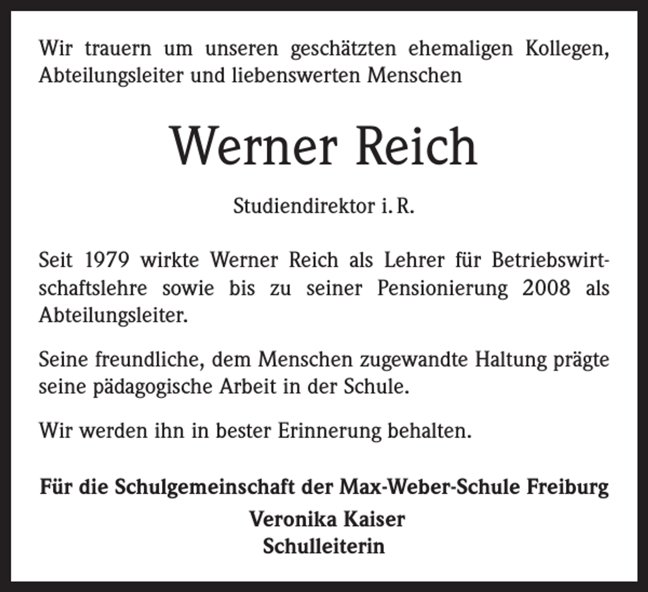 <p>Wir trauern um unseren geschätzten ehemaligen Kollegen,<br />­A bteilungsleiter und ­liebenswerten Menschen</p><p>Werner Reich<br />Studiendirektor i. R.<br />Seit 1979 wirkte Werner Reich als Lehrer für Betriebswirtschaftslehre sowie bis zu seiner Pensionierung 2008 als<br />­A bteilungsleiter.<br />Seine freundliche, dem Menschen zugewandte Haltung prägte<br />seine pädagogische Arbeit in der Schule.<br />Wir werden ihn in bester Erinnerung behalten.<br />Für die Schulgemeinschaft der Max-Weber-Schule Freiburg<br />Veronika Kaiser<br />Schulleiterin</p>