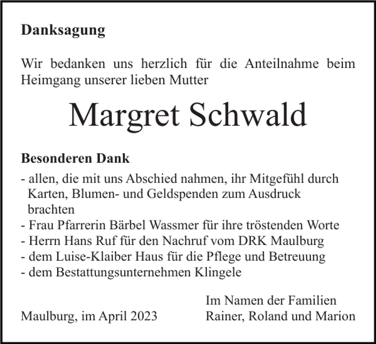 <p>Danksagung<br />Wir bedanken uns herzlich für die Anteilnahme beim<br />Heimgang unserer lieben Mutter</p><p>Margret Schwald<br />Besonderen Dank<br />- allen, die mit uns Abschied nahmen, ihr Mitgefühl durch<br />Karten, Blumen- und Geldspenden zum Ausdruck<br />brachten<br />- Frau Pfarrerin Bärbel Wassmer für ihre tröstenden Worte<br />- Herrn Hans Ruf für den Nachruf vom DRK Maulburg<br />- dem Luise-Klaiber Haus für die Pflege und Betreuung<br />- dem Bestattungsunternehmen Klingele<br />Maulburg, im April 2023</p><p>Im Namen der Familien<br />Rainer, Roland und Marion</p>