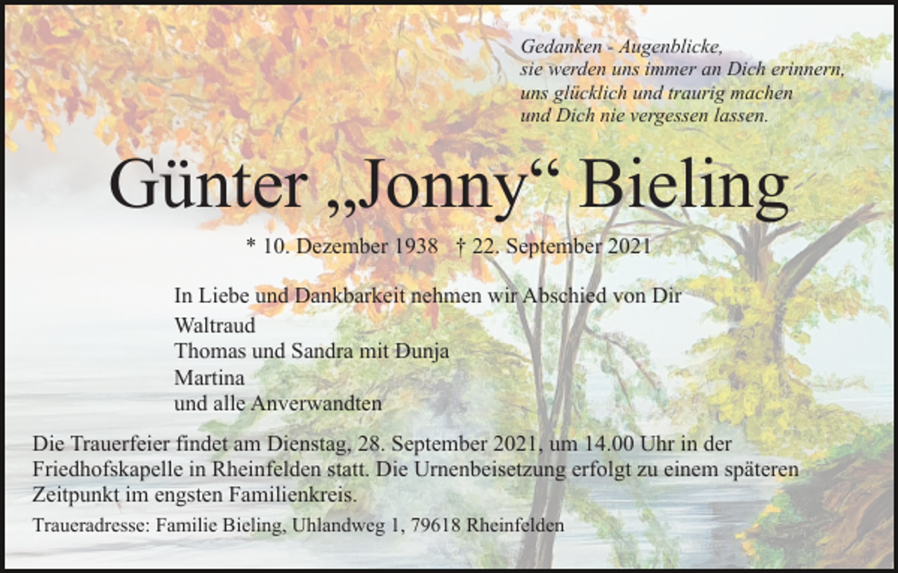 <p>Gedanken - Augenblicke,<br />sie werden uns immer an Dich erinnern,<br />uns glücklich und traurig machen<br />und Dich nie vergessen lassen.</p><p>Günter „Jonny“ Bieling<br />* 10. Dezember 1938 † 22. September 2021<br />In Liebe und Dankbarkeit nehmen wir Abschied von Dir<br />Waltraud<br />Thomas und Sandra mit Dunja<br />Martina<br />und alle Anverwandten<br />Die Trauerfeier findet am Dienstag, 28. September 2021, um 14.00 Uhr in der<br />Friedhofskapelle in Rheinfelden statt. Die Urnenbeisetzung erfolgt zu einem späteren<br />Zeitpunkt im engsten Familienkreis.<br />Traueradresse: Familie Bieling, Uhlandweg 1, 79618 Rheinfelden</p>