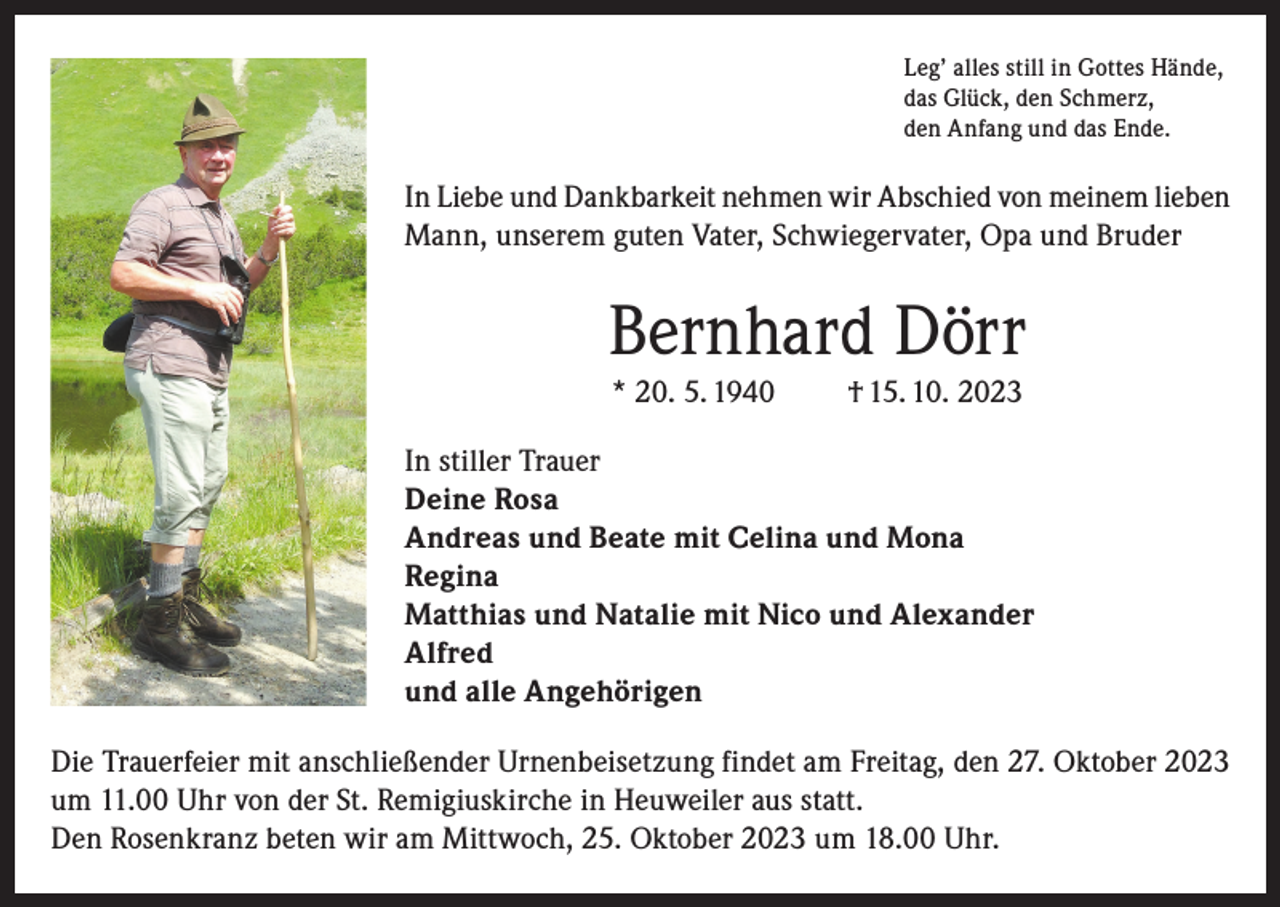<p>Leg’ alles still in Gottes Hände,<br />das Glück, den Schmerz,<br />den Anfang und das Ende.</p><p>In Liebe und Dankbarkeit nehmen wir Abschied von meinem lieben<br />Mann, unserem guten Vater, Schwiegervater, Opa und Bruder</p><p>Bernhard Dörr<br />* 20. 5. 1940</p><p>† 15. 10. 2023</p><p>In stiller Trauer<br />Deine Rosa<br />Andreas und Beate mit Celina und Mona<br />Regina<br />Matthias und Natalie mit Nico und Alexander<br />Alfred<br />und alle Angehörigen<br />Die Trauerfeier mit anschließender Urnenbeisetzung findet am Freitag, den 27. Oktober 2023<br />um 11.00 Uhr von der St. Remigiuskirche in Heuweiler aus statt.<br />Den Rosenkranz beten wir am Mittwoch, 25. Oktober 2023 um 18.00 Uhr.</p>