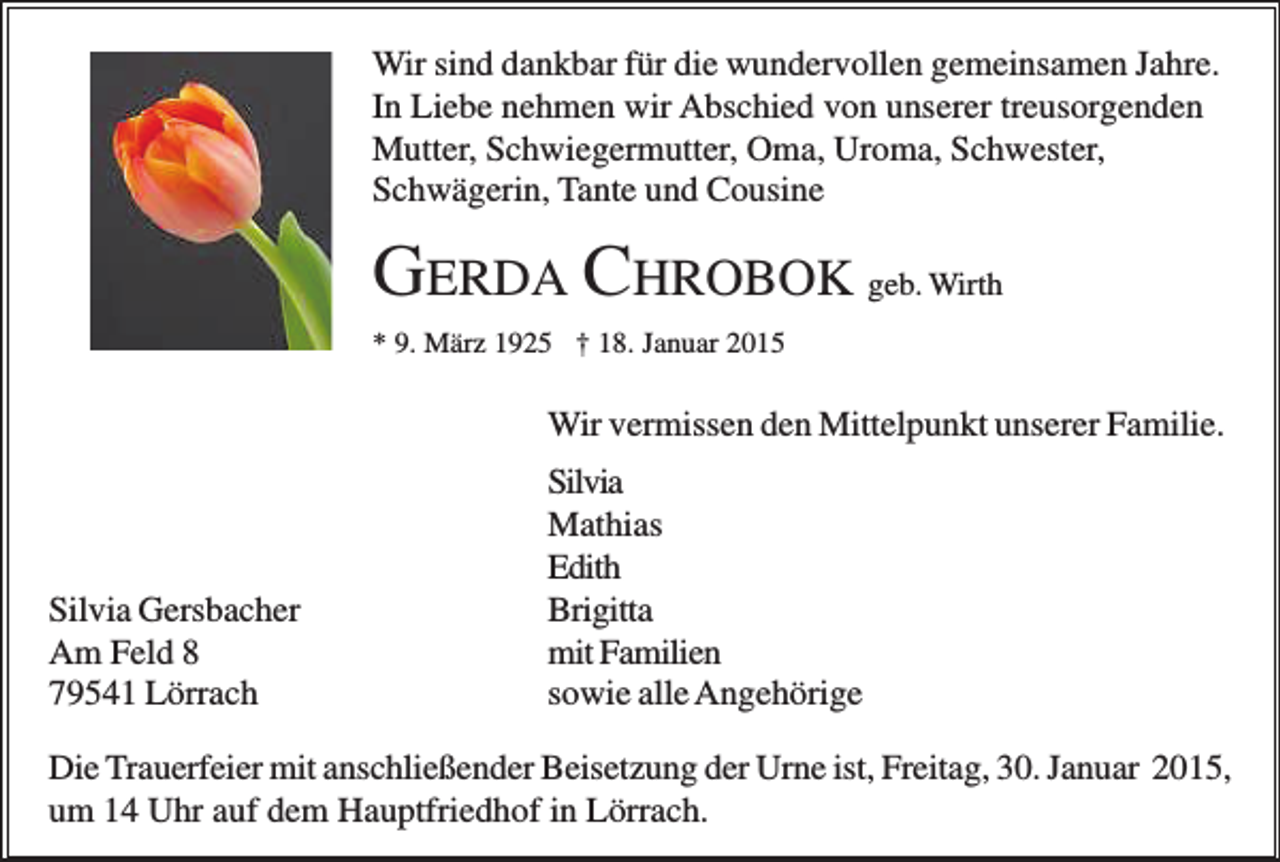 <p>Wir sind dankbar für die wundervollen gemeinsamen Jahre.<br />In Liebe nehmen wir Abschied von unserer treusorgenden<br />Mutter, Schwiegermutter, Oma, Uroma, Schwester,<br />Schwägerin, Tante und Cousine</p><p>GERDA CHROBOK geb. Wirth<br />* 9. März 1925 † 18. Januar 2015</p><p>Wir vermissen den Mittelpunkt unserer Familie.</p><p>Silvia Gersbacher<br />Am Feld 8<br />79541 Lörrach</p><p>Silvia<br />Mathias<br />Edith<br />Brigitta<br />mit Familien<br />sowie alle Angehörige</p><p>Die Trauerfeier mit anschließender Beisetzung der Urne ist, Freitag, 30. Januar 2015,<br />um 14 Uhr auf dem Hauptfriedhof in Lörrach.</p>