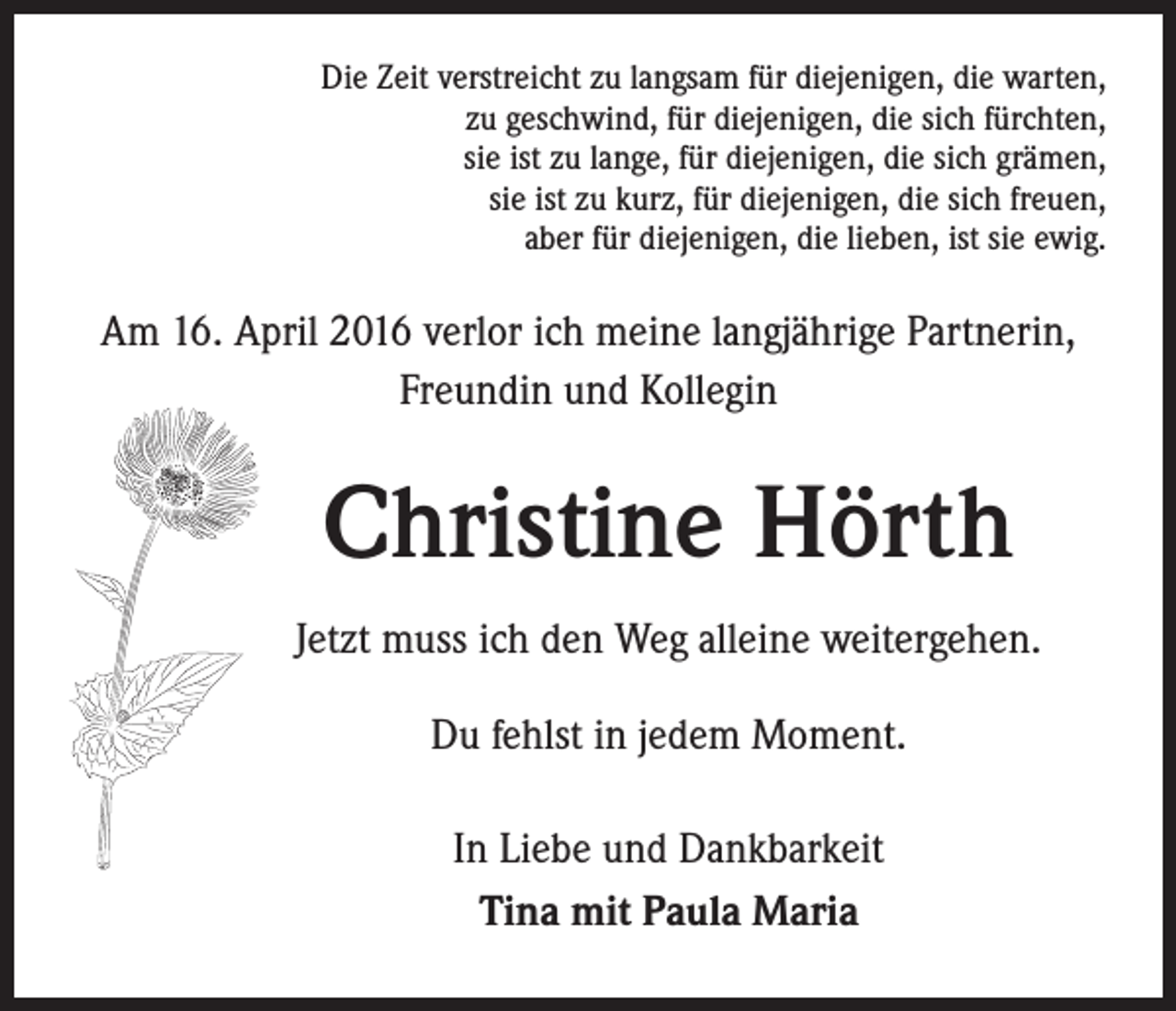 <p>Die Zeit verstreicht zu langsam für diejenigen, die warten,<br />zu geschwind, für diejenigen, die sich fürchten,<br />sie ist zu lange, für diejenigen, die sich grämen,<br />sie ist zu kurz, für diejenigen, die sich freuen,<br />aber für diejenigen, die lieben, ist sie ewig.</p><p>Am 16. April 2016 verlor ich meine langjährige Partnerin,<br />Freundin und Kollegin</p><p>Christine Hörth</p><p>Jetzt muss ich den Weg alleine weitergehen.</p><p>Du fehlst in jedem Moment.</p><p>In Liebe und Dankbarkeit<br />Tina mit Paula Maria</p>