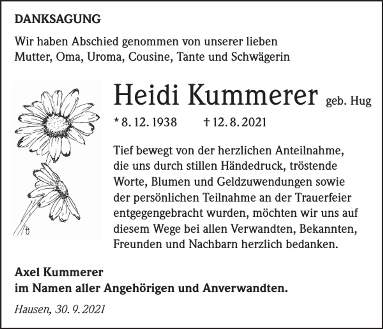 <p>DANKSAGUNG<br />Wir haben Abschied genommen von unserer lieben<br />Mutter, Oma, Uroma, Cousine, Tante und Schwägerin</p><p>Heidi Kummerer geb. Hug<br />* 8. 12. 1938</p><p>† 12. 8. 2021</p><p>Tief bewegt von der herzlichen Anteilnahme,<br />die uns durch stillen Händedruck, tröstende<br />Worte, Blumen und Geldzuwendungen sowie<br />der persönlichen Teilnahme an der Trauerfeier<br />entgegengebracht wurden, möchten wir uns auf<br />diesem Wege bei allen Verwandten, Bekannten,<br />Freunden und Nachbarn herzlich bedanken.<br />Axel Kummerer<br />im Namen aller Angehörigen und Anverwandten.<br />Hausen, 30. 9. 2021</p>