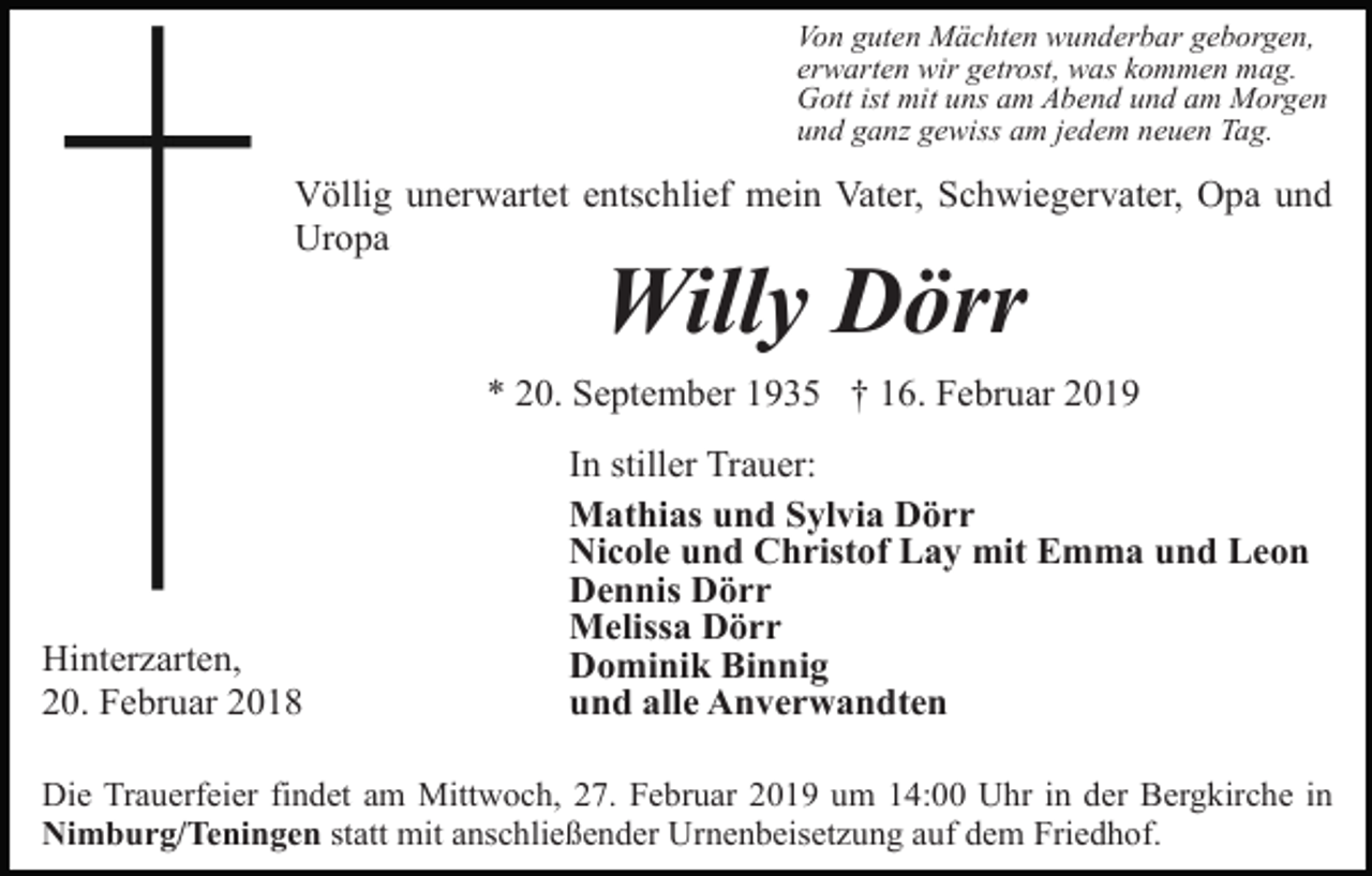 <p>Von guten Mächten wunderbar geborgen,<br />erwarten wir getrost, was kommen mag.<br />Gott ist mit uns am Abend und am Morgen<br />und ganz gewiss am jedem neuen Tag.</p><p>Völlig unerwartet entschlief mein Vater, Schwiegervater, Opa und<br />Uropa</p><p>Willy Dörr<br />* 20. September 1935 † 16. Februar 2019</p><p>Hinterzarten,<br />20. Februar 2018</p><p>In stiller Trauer:<br />Mathias und Sylvia Dörr<br />Nicole und Christof Lay mit Emma und Leon<br />Dennis Dörr<br />Melissa Dörr<br />Dominik Binnig<br />und alle Anverwandten</p><p>Die Trauerfeier findet am Mittwoch, 27. Februar 2019 um 14:00 Uhr in der Bergkirche in<br />Nimburg/Teningen statt mit anschließender Urnenbeisetzung auf dem Friedhof.</p>