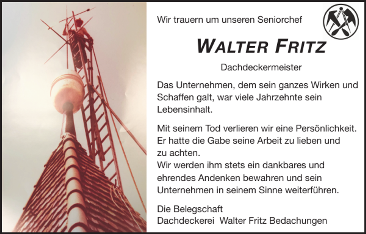 <p>Wir trauern um unseren Seniorchef</p><p>W ALTER F RITZ<br />Dachdeckermeister</p><p>Das Unternehmen, dem sein ganzes Wirken und<br />Schaﬀen galt, war viele Jahrzehnte sein<br />Lebensinhalt.</p><p>Mit seinem Tod verlieren wir eine Persönlichkeit.</p><p>Er hatte die Gabe seine Arbeit zu lieben und</p><p>zu achten.</p><p>Wir werden ihm stets ein dankbares und</p><p>ehrendes Andenken bewahren und sein<br />Unternehmen in seinem Sinne weiterführen.</p><p>Die Belegschaft</p><p>Dachdeckerei Walter Fritz Bedachungen</p>
