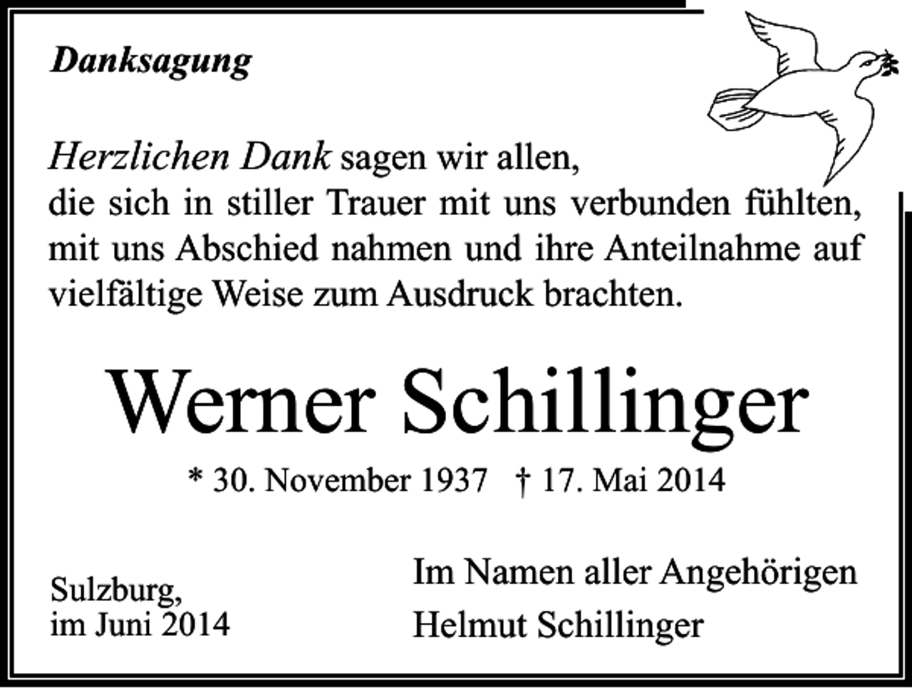 <p>Danksagung</p><p>Herzlichen Dank sagen wir allen,</p><p>die sich in stiller Trauer mit uns verbunden fühlten,<br />mit uns Abschied nahmen und ihre Anteilnahme auf<br />vielfältige Weise zum Ausdruck brachten.</p><p>Werner Schillinger<br />* 30. November 1937 † 17. Mai 2014</p><p>Sulzburg,<br />im Juni 2014</p><p>Im Namen aller Angehörigen<br />Helmut Schillinger</p>