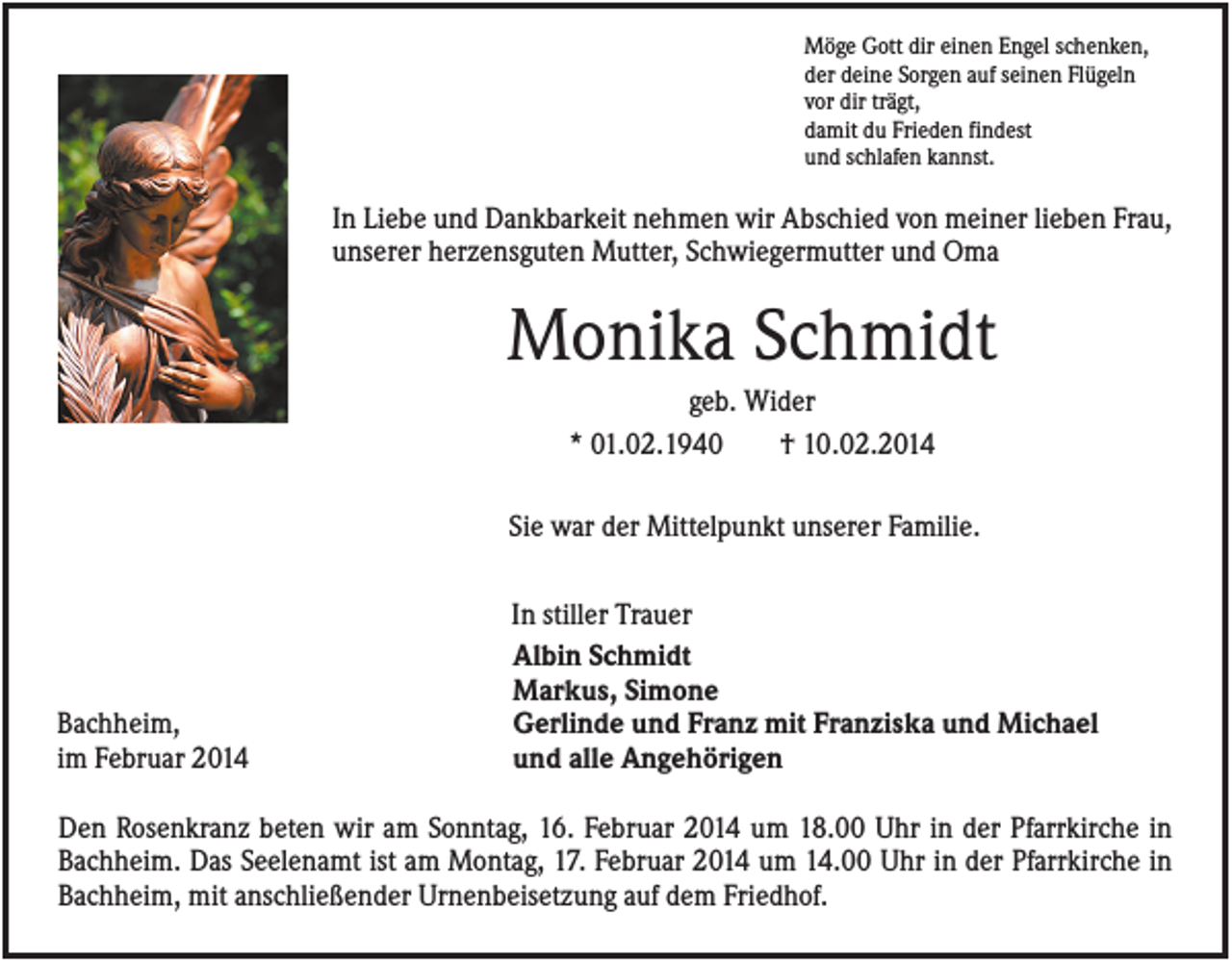 <p>Möge Gott dir einen Engel schenken,<br />der deine Sorgen auf seinen Flügeln<br />vor dir trägt,<br />damit du Frieden findest<br />und schlafen kannst.</p><p>In Liebe und Dankbarkeit nehmen wir Abschied von meiner lieben Frau,<br />unserer herzensguten Mutter, Schwiegermutter und Oma</p><p>Monika Schmidt<br />geb. Wider<br />* 01.02.1940<br />† 10.02.2014<br />Sie war der Mittelpunkt unserer Familie.</p><p>Bachheim,<br />im Februar 2014</p><p>In stiller Trauer<br />Albin Schmidt<br />Markus, Simone<br />Gerlinde und Franz mit Franziska und Michael<br />und alle Angehörigen</p><p>Den Rosenkranz beten wir am Sonntag, 16. Februar 2014 um 18.00 Uhr in der Pfarrkirche in<br />Bachheim. Das Seelenamt ist am Montag, 17. Februar 2014 um 14.00 Uhr in der Pfarrkirche in<br />Bachheim, mit anschließender Urnenbeisetzung auf dem Friedhof.</p>