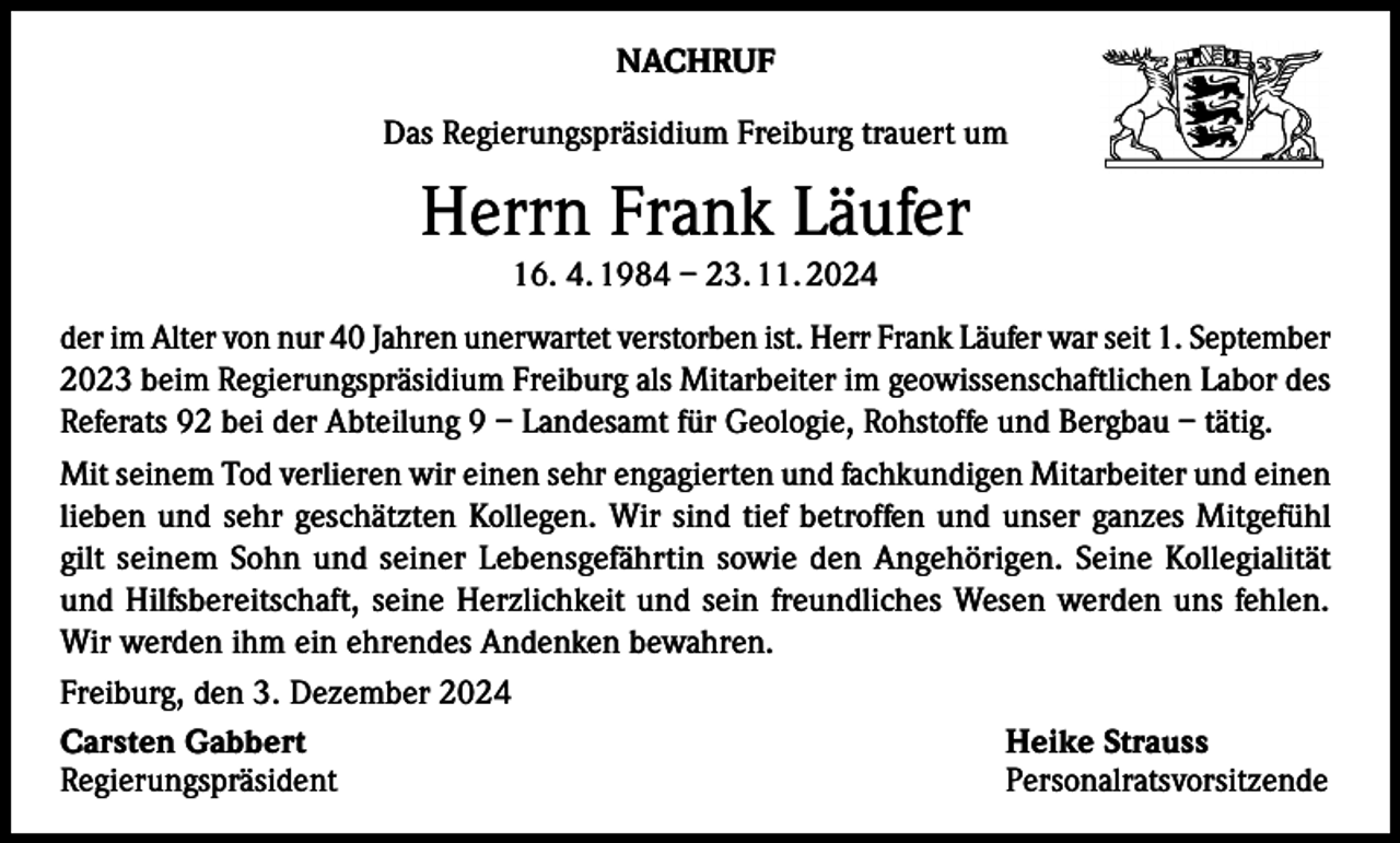 <p>NACHRUF<br />Das Regierungspräsidium Freiburg trauert um</p><p>Herrn Frank Läufer<br />16. 4. 1984 – 23. 11. 2024<br />der im Alter von nur 40 Jahren unerwartet verstorben ist. Herr Frank Läufer war seit 1. September<br />2023 beim Regierungspräsidium Freiburg als Mitarbeiter im geowissenschaftlichen Labor des<br />Referats 92 bei der Abteilung 9 – Landesamt für Geologie, Rohstoffe und Bergbau – tätig.<br />Mit seinem Tod verlieren wir einen sehr engagierten und fachkundigen Mitarbeiter und einen<br />lieben und sehr geschätzten Kollegen. Wir sind tief betroffen und unser ganzes Mitgefühl<br />gilt seinem Sohn und seiner Lebensgefährtin sowie den Angehörigen. Seine Kollegialität<br />und Hilfsbereitschaft, seine Herzlichkeit und sein freundliches Wesen werden uns fehlen.<br />Wir werden ihm ein ehrendes Andenken bewahren.<br />Freiburg, den 3. Dezember 2024<br />Carsten Gabbert<br />Heike Strauss<br />Regierungspräsident Personalratsvorsitzende</p>