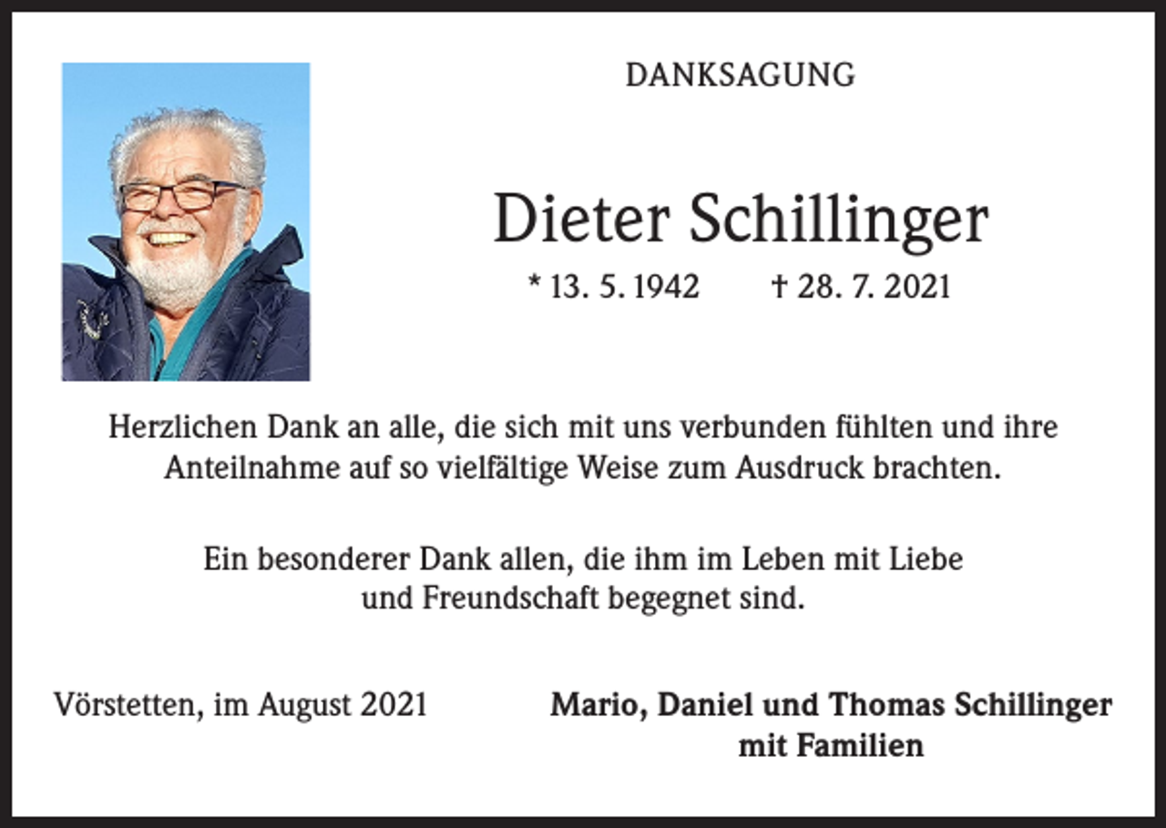 <p>DANKSAGUNG</p><p>Dieter Schillinger<br />* 13. 5. 1942 † 28. 7. 2021</p><p>Herzlichen Dank an alle, die sich mit uns verbunden fühlten und ihre<br />Anteilnahme auf so vielfältige Weise zum Ausdruck brachten.<br />Ein besonderer Dank allen, die ihm im Leben mit Liebe<br />und Freundschaft begegnet sind.<br />Vörstetten, im August 2021</p><p>Mario, Daniel und Thomas Schillinger<br />mit Familien</p>