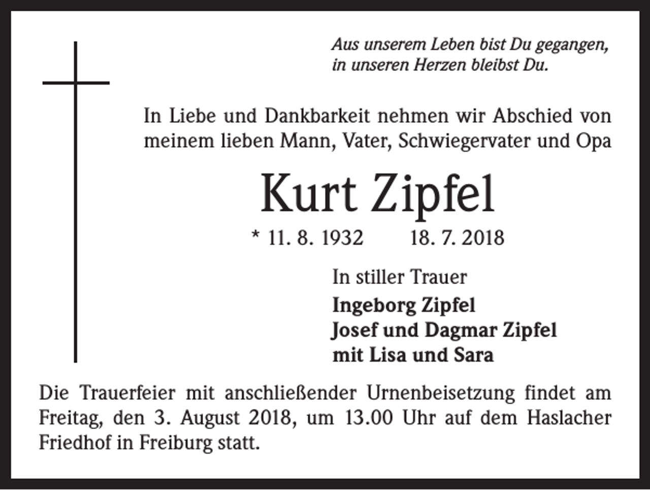 <p>Aus unserem Leben bist Du gegangen,<br />in unseren Herzen bleibst Du.</p><p>In Liebe und Dankbarkeit nehmen wir Abschied von<br />meinem lieben Mann, Vater, Schwiegervater und Opa</p><p>Kurt Zipfel<br />* 11. 8. 1932 18. 7. 2018<br />In stiller Trauer<br />Ingeborg Zipfel<br />Josef und Dagmar Zipfel<br />mit Lisa und Sara<br />Die Trauerfeier mit anschließender Urnenbeisetzung findet am<br />Freitag, den 3. August 2018, um 13.00 Uhr auf dem Haslacher<br />Friedhof in Freiburg statt.</p>