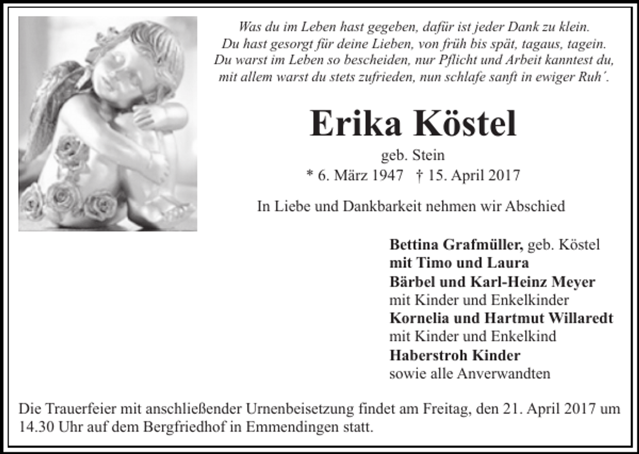 <p>Was du im Leben hast gegeben, dafür ist jeder Dank zu klein.<br />Du hast gesorgt für deine Lieben, von früh bis spät, tagaus, tagein.<br />Du warst im Leben so bescheiden, nur Pflicht und Arbeit kanntest du,<br />mit allem warst du stets zufrieden, nun schlafe sanft in ewiger Ruh´.</p><p>Erika Köstel</p><p>geb. Stein<br />* 6. März 1947 † 15. April 2017<br />In Liebe und Dankbarkeit nehmen wir Abschied<br />Bettina Grafmüller, geb. Köstel<br />mit Timo und Laura<br />Bärbel und Karl-Heinz Meyer<br />mit Kinder und Enkelkinder<br />Kornelia und Hartmut Willaredt<br />mit Kinder und Enkelkind<br />Haberstroh Kinder<br />sowie alle Anverwandten<br />Die Trauerfeier mit anschließender Urnenbeisetzung findet am Freitag, den 21. April 2017 um<br />14.30 Uhr auf dem Bergfriedhof in Emmendingen statt.</p>