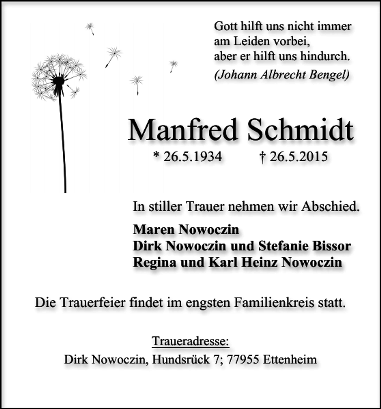 <p>Gott hilft uns nicht immer<br />am Leiden vorbei,<br />aber er hilft uns hindurch.<br />(Johann Albrecht Bengel)</p><p>Manfred Schmidt<br />* 26.5.1934</p><p>† 26.5.2015</p><p>In stiller Trauer nehmen wir Abschied.<br />Maren Nowoczin<br />Dirk Nowoczin und Stefanie Bissor<br />Regina und Karl Heinz Nowoczin<br />Die Trauerfeier findet im engsten Familienkreis statt.<br />Traueradresse:<br />Dirk Nowoczin, Hundsrück 7; 77955 Ettenheim</p>