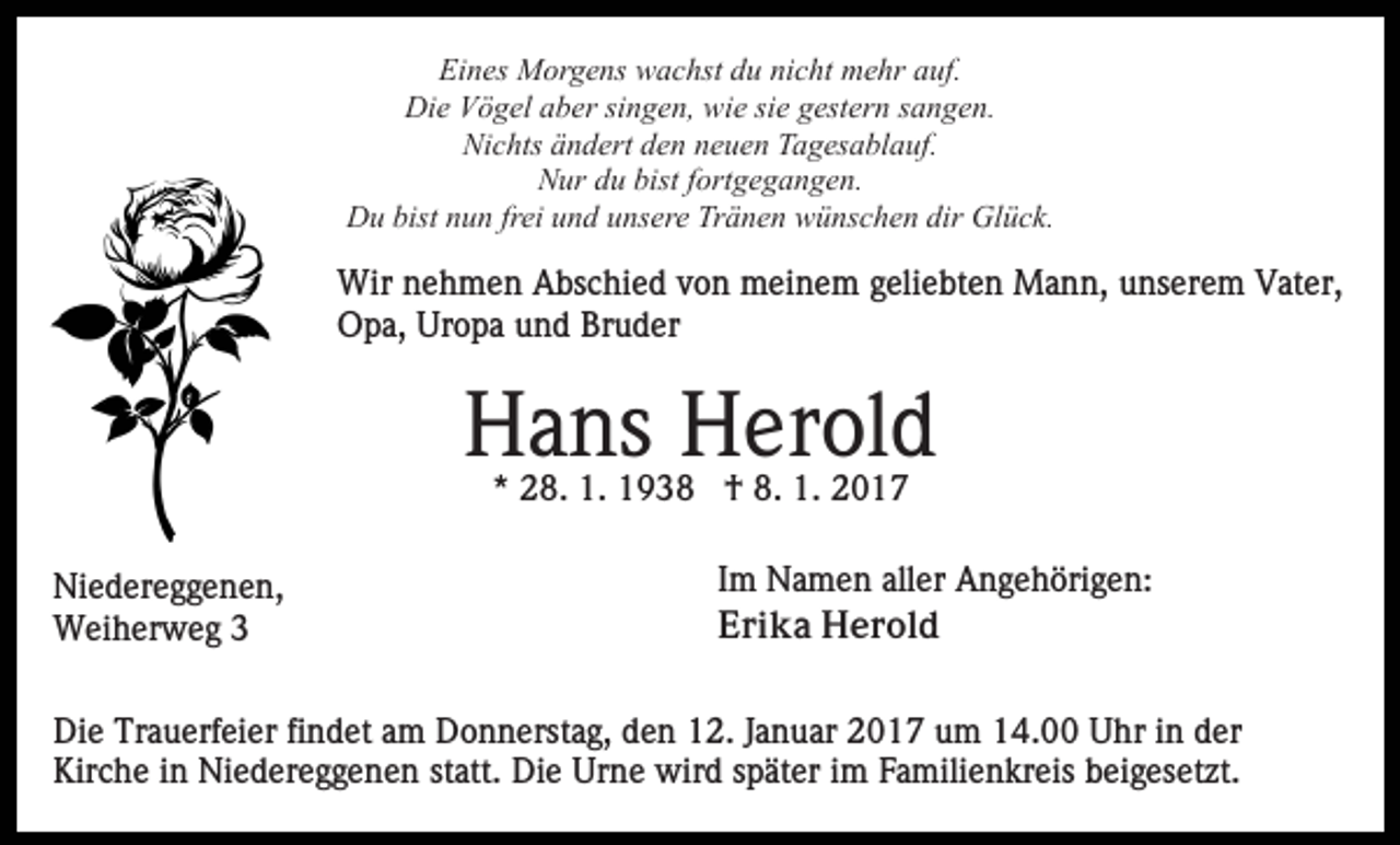 <p>Eines Morgens wachst du nicht mehr auf.<br />Die Vögel aber singen, wie sie gestern sangen.<br />Nichts ändert den neuen Tagesablauf.<br />Nur du bist fortgegangen.<br />Du bist nun frei und unsere Tränen wünschen dir Glück.</p><p>Wir nehmen Abschied von meinem geliebten Mann, unserem Vater,<br />Opa, Uropa und Bruder</p><p>Hans Herold<br />* 28. 1. 1938 † 8. 1. 2017<br />Niedereggenen,<br />Weiherweg 3</p><p>Im Namen aller Angehörigen:<br />Erika Herold</p><p>Die Trauerfeier findet am Donnerstag, den 12. Januar 2017 um 14.00 Uhr in der<br />Kirche in Niedereggenen statt. Die Urne wird später im Familienkreis beigesetzt.</p>