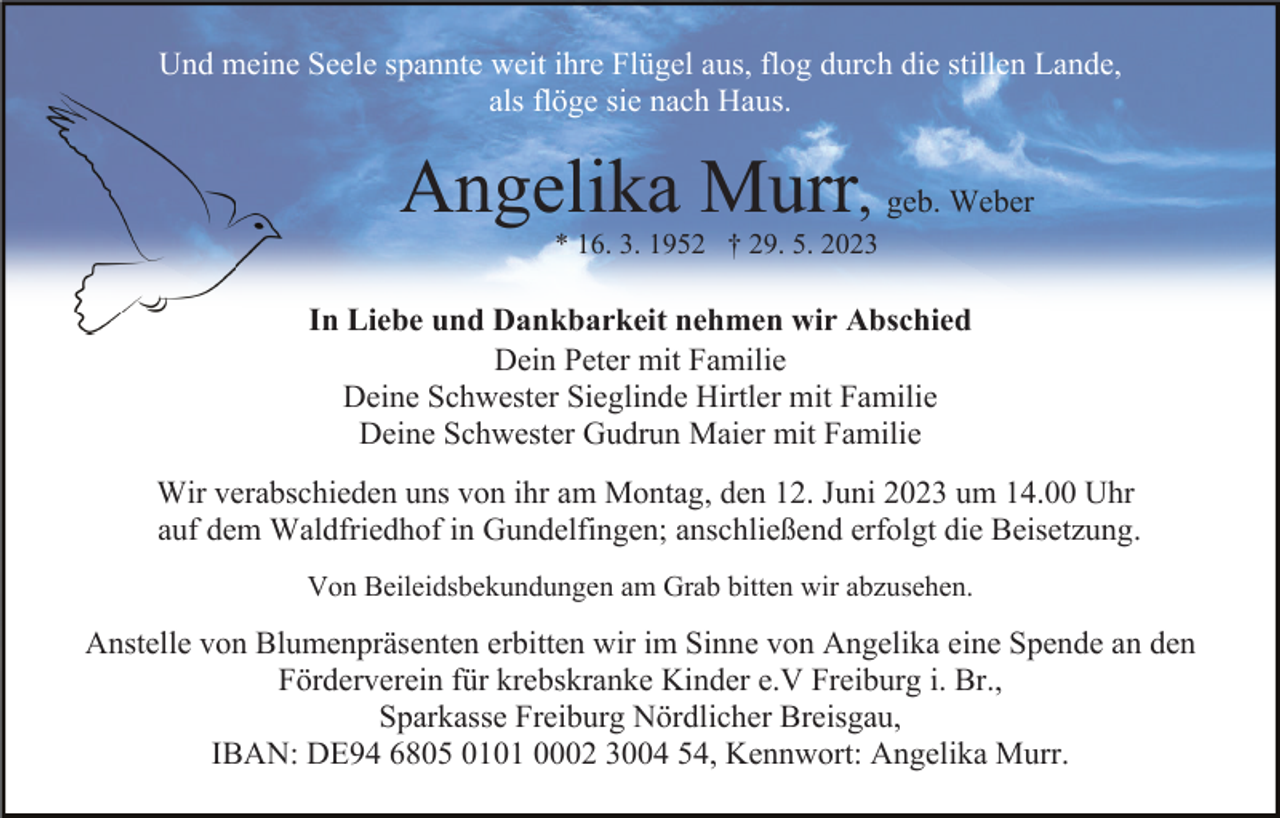 <p>Und meine Seele spannte weit ihre Flügel aus, flog durch die stillen Lande,<br />als flöge sie nach Haus.</p><p>Angelika Murr, geb. Weber<br />* 16. 3. 1952 † 29. 5. 2023</p><p>In Liebe und Dankbarkeit nehmen wir Abschied<br />Dein Peter mit Familie<br />Deine Schwester Sieglinde Hirtler mit Familie<br />Deine Schwester Gudrun Maier mit Familie<br />Wir verabschieden uns von ihr am Montag, den 12. Juni 2023 um 14.00 Uhr<br />auf dem Waldfriedhof in Gundelfingen; anschließend erfolgt die Beisetzung.<br />Von Beileidsbekundungen am Grab bitten wir abzusehen.</p><p>Anstelle von Blumenpräsenten erbitten wir im Sinne von Angelika eine Spende an den<br />Förderverein für krebskranke Kinder e.V Freiburg i. Br.,<br />Sparkasse Freiburg Nördlicher Breisgau,<br />IBAN: DE94 6805 0101 0002 3004 54, Kennwort: Angelika Murr.</p>