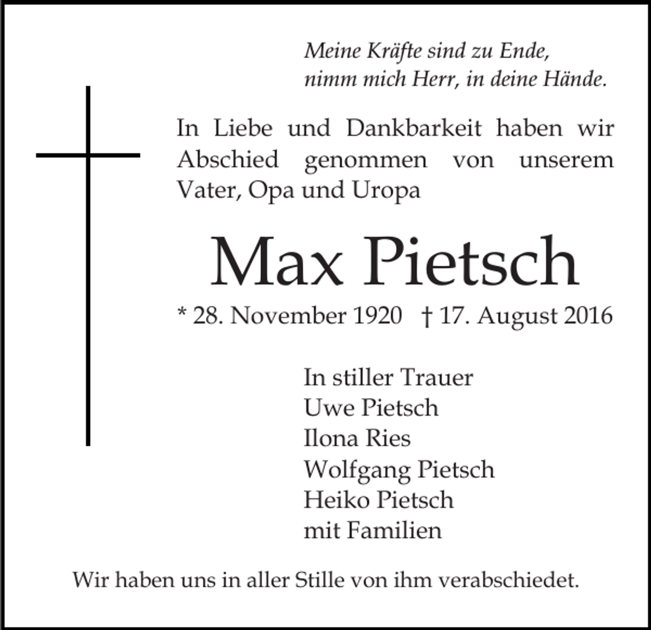 <p>Meine Kräfte sind zu Ende,<br />nimm mich Herr, in deine Hände.</p><p>In Liebe und Dankbarkeit haben wir<br />Abschied genommen von unserem<br />Vater, Opa und Uropa</p><p>Max Pietsch</p><p>* 28. November 1920 † 17. August 2016<br />In stiller Trauer<br />Uwe Pietsch<br />Ilona Ries<br />Wolfgang Pietsch<br />Heiko Pietsch<br />mit Familien<br />Wir haben uns in aller Stille von ihm verabschiedet.</p>
