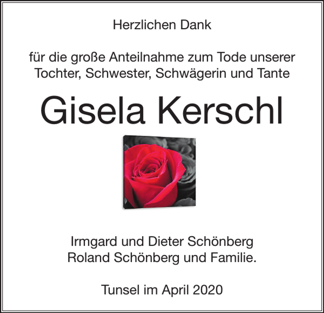 <p>Herzlichen Dank<br />für die große Anteilnahme zum Tode unserer<br />Tochter, Schwester, Schwägerin und Tante</p><p>Gisela Kerschl</p><p>Irmgard und Dieter Schönberg<br />Roland Schönberg und Familie.<br />Tunsel im April 2020</p>