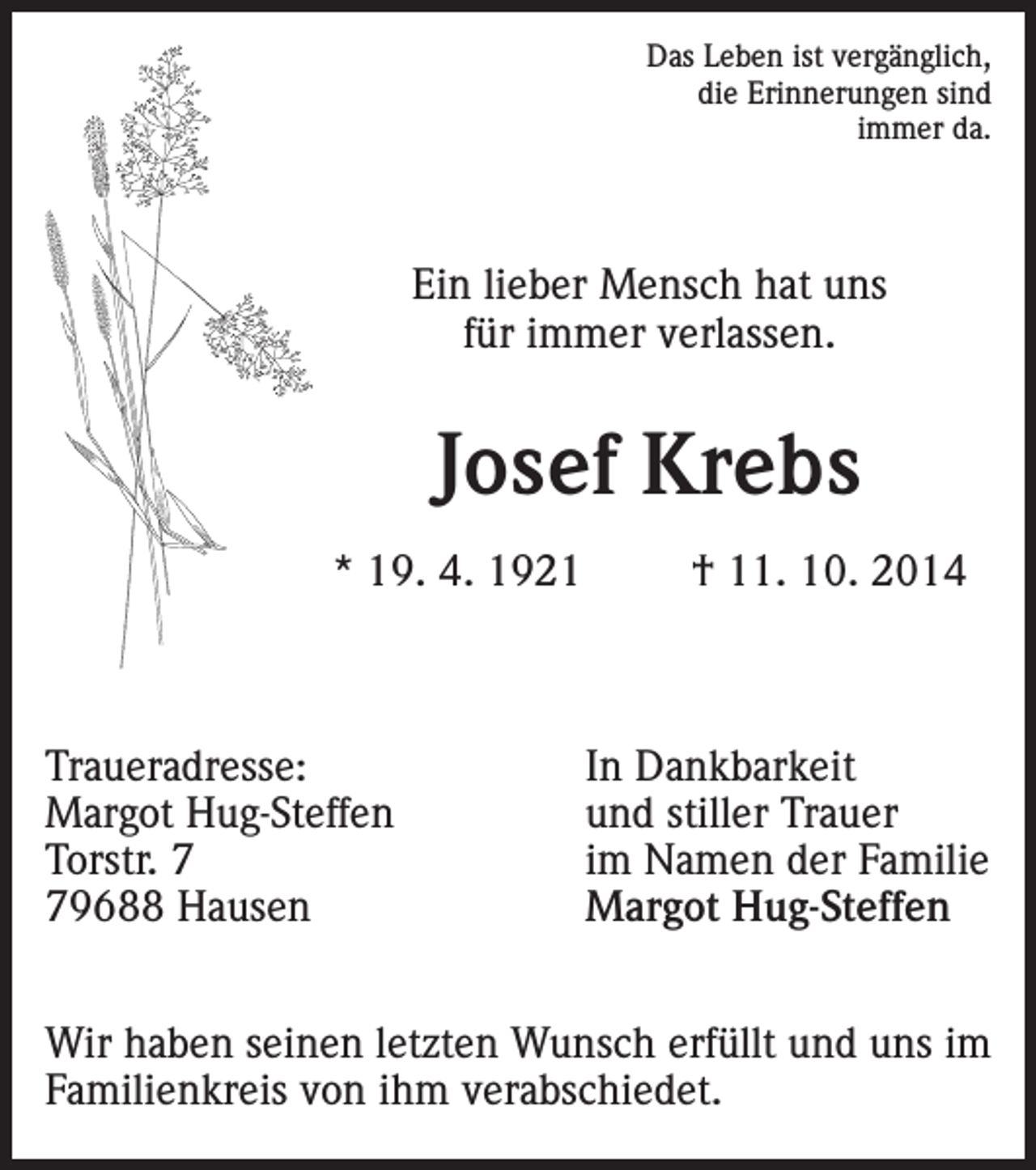 <p>Das Leben ist vergänglich,<br />die Erinnerungen sind<br />immer da.</p><p>Ein lieber Mensch hat uns<br />für immer verlassen.</p><p>Josef Krebs<br />* 19. 4. 1921</p><p>Traueradresse:<br />Margot Hug-Steffen<br />Torstr. 9688 Hausen</p><p>† 11. 10. 2014</p><p>In Dankbarkeit<br />und stiller Trauer<br />im Namen der Familie<br />Margot Hug-Steffen</p><p>Wir haben seinen letzten Wunsch erfüllt und uns im<br />Familienkreis von ihm verabschiedet.</p>