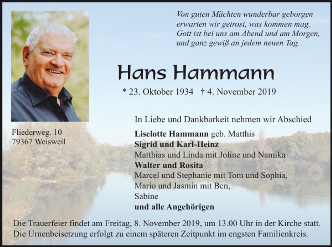 <p>Von guten Mächten wunderbar geborgen<br />erwarten wir getrost, was kommen mag.<br />Gott ist bei uns am Abend und am Morgen,<br />und ganz gewiß an jedem neuen Tag.</p><p>Hans Hammann<br />* 23. Oktober 1934 † 4. November 2019<br />In Liebe und Dankbarkeit nehmen wir Abschied<br />Fliederweg. 10<br />79367 Weisweil</p><p>Liselotte Hammann geb. Matthis<br />Sigrid und Karl-Heinz<br />Matthias und Linda mit Joline und Namika<br />Walter und Rosita<br />Marcel und Stephanie mit Tom und Sophia,<br />Mario und Jasmin mit Ben,<br />Sabine<br />und alle Angehörigen</p><p>Die Trauerfeier findet am Freitag, 8. November 2019, um 13.00 Uhr in der Kirche statt.<br />Die Urnenbeisetzung erfolgt zu einem späteren Zeitpunkt im engsten Familienkreis.</p>