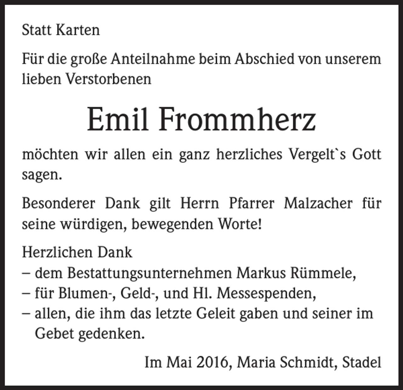 <p>Statt Karten<br />Für die große Anteilnahme beim Abschied von unserem<br />lieben Verstorbenen</p><p>Emil Frommherz<br />möchten wir allen ein ganz herzliches Vergelt`s Gott<br />sagen.<br />Besonderer Dank gilt Herrn Pfarrer Malzacher für<br />seine würdigen, bewegenden Worte!<br />Herzlichen Dank<br />−−dem Bestattungsunternehmen Markus Rümmele,<br />−−für Blumen-, Geld-, und Hl. Messespenden,<br />−−allen, die ihm das letzte Geleit gaben und seiner im<br />Gebet gedenken.</p><p>Im Mai 2016, Maria Schmidt, Stadel</p>