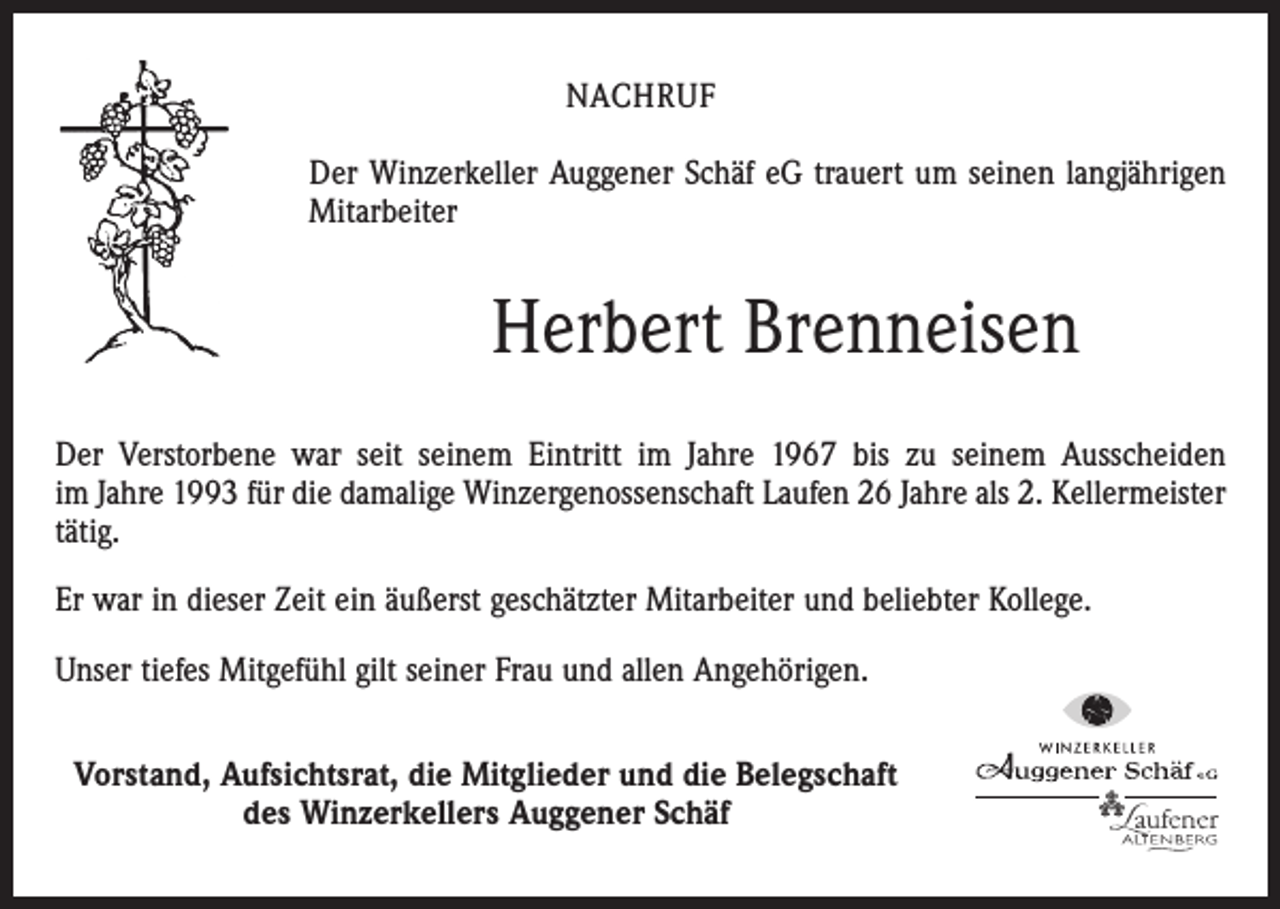 <p>NACHRUF<br />Der Winzerkeller Auggener Schäf eG trauert um seinen langjährigen<br />Mitarbeiter</p><p>Herbert Brenneisen<br />Der Verstorbene war seit seinem Eintritt im Jahre 1967 bis zu seinem Ausscheiden<br />im Jahre 1993 für die damalige Winzergenossenschaft Laufen 26 Jahre als 2. Kellermeister<br />tätig.<br />Er war in dieser Zeit ein äußerst geschätzter Mitarbeiter und beliebter Kollege.<br />Unser tiefes Mitgefühl gilt seiner Frau und allen Angehörigen.<br />Vorstand, Aufsichtsrat, die Mitglieder und die Belegschaft<br />des Winzerkellers Auggener Schäf</p>