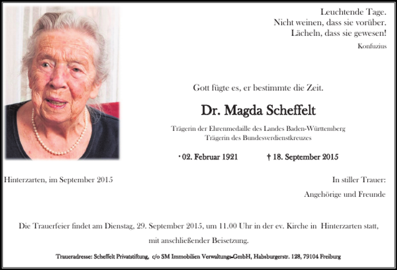 <p>Leuchtende Tage.<br />Nicht weinen, dass sie vorüber.<br />Lächeln, dass sie gewesen!<br />Konfuzius</p><p>Gott fügte es, er bestimmte die Zeit.</p><p>Dr. Magda Scheffelt<br />Trägerin der Ehrenmedaille des Landes Baden-Württemberg<br />Trägerin des Bundesverdienstkreuzes<br />* 02.</p><p>Februar 1921</p><p>Hinterzarten, im September 2015</p><p>† 18. September 2015<br />In stiller Trauer:<br />Angehörige und Freunde</p><p>Die Trauerfeier findet am Dienstag, 29. September 2015, um 11.00 Uhr in der ev. Kirche in Hinterzarten statt,<br />mit anschließender Beisetzung.<br />Traueradresse: Scheffelt Privatstiftung, c/o SM Immobilien Verwaltungs-GmbH, Habsburgerstr. 128, 79104 Freiburg</p>