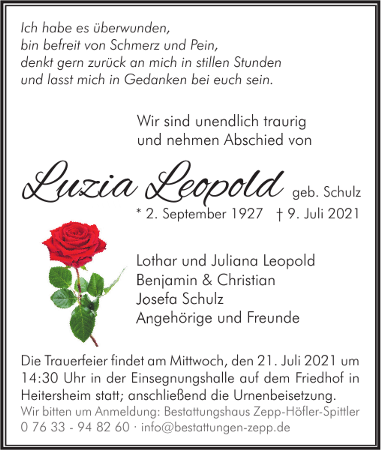 <p>Ich habe es überwunden,<br />bin befreit von Schmerz und Pein,<br />denkt gern zurück an mich in stillen Stunden<br />und lasst mich in Gedanken bei euch sein.</p><p>Wir sind unendlich traurig<br />und nehmen Abschied von</p><p>Luzia Leopold</p><p>geb. Schulz<br />* 2. September 1927 † 9. Juli 2021</p><p>Lothar und Juliana Leopold<br />Benjamin &amp; Christian<br />Josefa Schulz<br />Angehörige und Freunde<br />Die Trauerfeier findet am Mittwoch, den 21. Juli 2021 um<br />14:30 Uhr in der Einsegnungshalle auf dem Friedhof in<br />Heitersheim statt; anschließend die Urnenbeisetzung.<br />Wir bitten um Anmeldung: Bestattungshaus Zepp-Höfler-Spittler<br />0 76 33 - 94 82 60 · info@bestattungen-zepp.de</p>