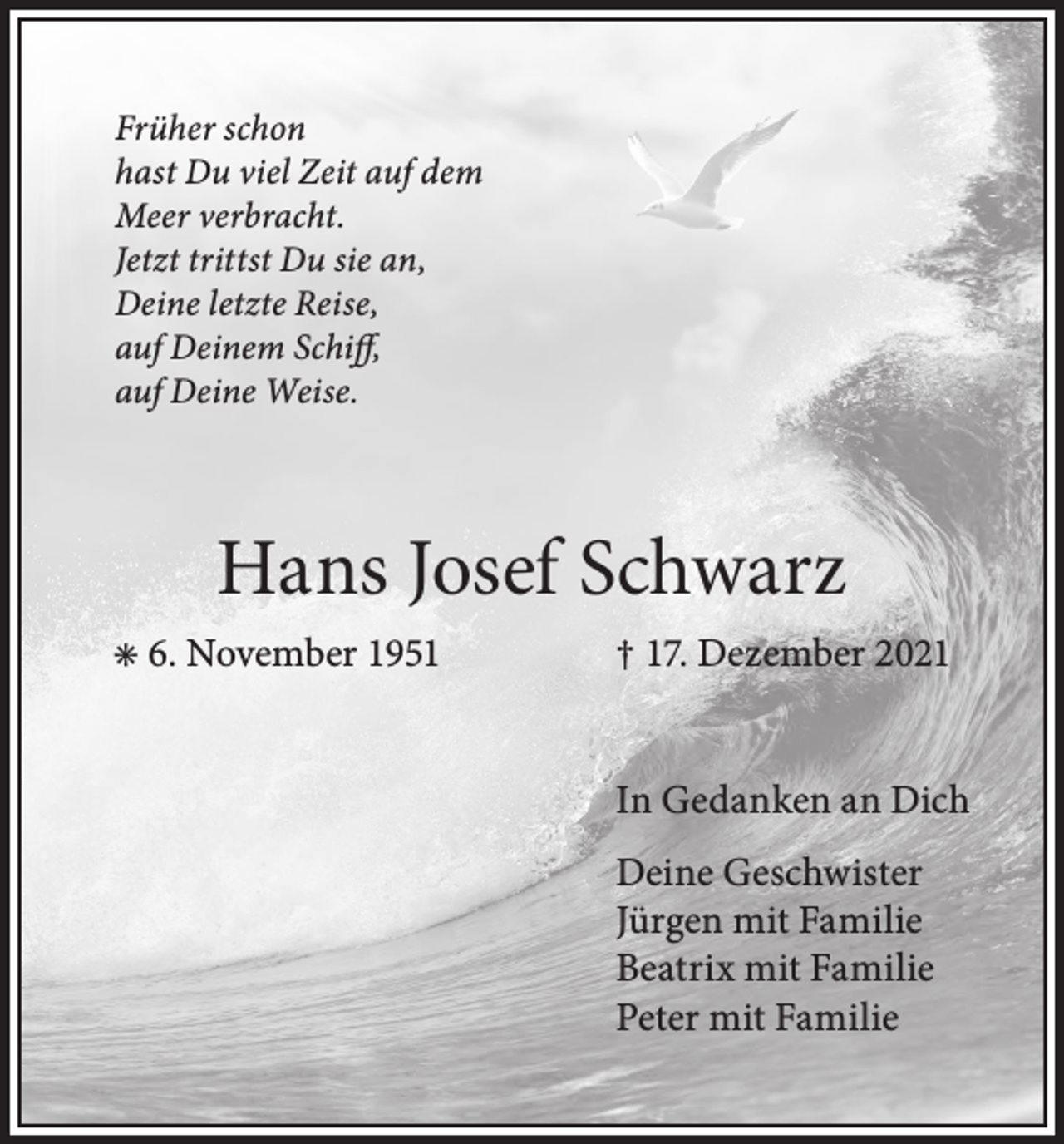 <p>Früher schon<br />hast Du viel Zeit auf dem<br />Meer verbracht.<br />Jetzt trittst Du sie an,<br />Deine letzte Reise,<br />auf Deinem Schiff,<br />auf Deine Weise.</p><p>Hans Josef Schwarz<br />✳ 6. November 1951</p><p>† 17. Dezember 2021<br />In Gedanken an Dich<br />Deine Geschwister<br />Jürgen mit Familie<br />Beatrix mit Familie<br />Peter mit Familie</p>