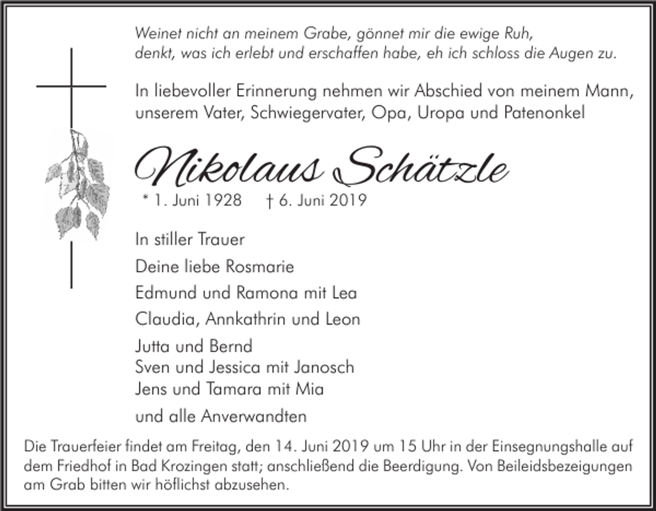 <p>Weinet nicht an meinem Grabe, gönnet mir die ewige Ruh,<br />denkt, was ich erlebt und erschaffen habe, eh ich schloss die Augen zu.</p><p>In liebevoller Erinnerung nehmen wir Abschied von meinem Mann,<br />unserem Vater, Schwiegervater, Opa, Uropa und Patenonkel</p><p>Nikolaus Schätzle<br />* 1. Juni 1928</p><p>† 6. Juni 2019</p><p>In stiller Trauer<br />Deine liebe Rosmarie<br />Edmund und Ramona mit Lea<br />Claudia, Annkathrin und Leon<br />Jutta und Bernd<br />Sven und Jessica mit Janosch<br />Jens und Tamara mit Mia<br />und alle Anverwandten<br />Die Trauerfeier findet am Freitag, den 14. Juni 2019 um 15 Uhr in der Einsegnungshalle auf<br />dem Friedhof in Bad Krozingen statt; anschließend die Beerdigung. Von Beileidsbezeigungen<br />am Grab bitten wir höflichst abzusehen.</p>