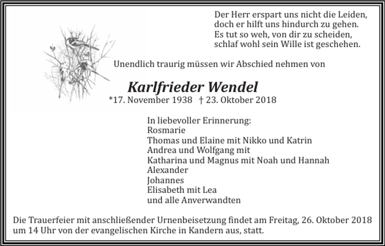 <p>Der Herr erspart uns nicht die Leiden,<br />doch er hilft uns hindurch zu gehen.<br />Es tut so weh, von dir zu scheiden,<br />schlaf wohl sein Wille ist geschehen.<br />Unendlich traurig müssen wir Abschied nehmen von</p><p>Karlfrieder Wendel<br />*17. November 1938 † 23. Oktober 2018<br />In liebevoller Erinnerung:<br />Rosmarie<br />Thomas und Elaine mit Nikko und Katrin<br />Andrea und Wolfgang mit<br />Katharina und Magnus mit Noah und Hannah<br />A<br />lexander<br />Johannes<br />Elisabeth mit Lea<br />und alle A<br />nverwandten<br />Die Trauerfeier mit anschließender Urnenbeisetzung findet am Freitag, 26. Oktober 2018<br />um 14 Uhr von der evangelischen Kirche in Kandern aus, statt.</p>