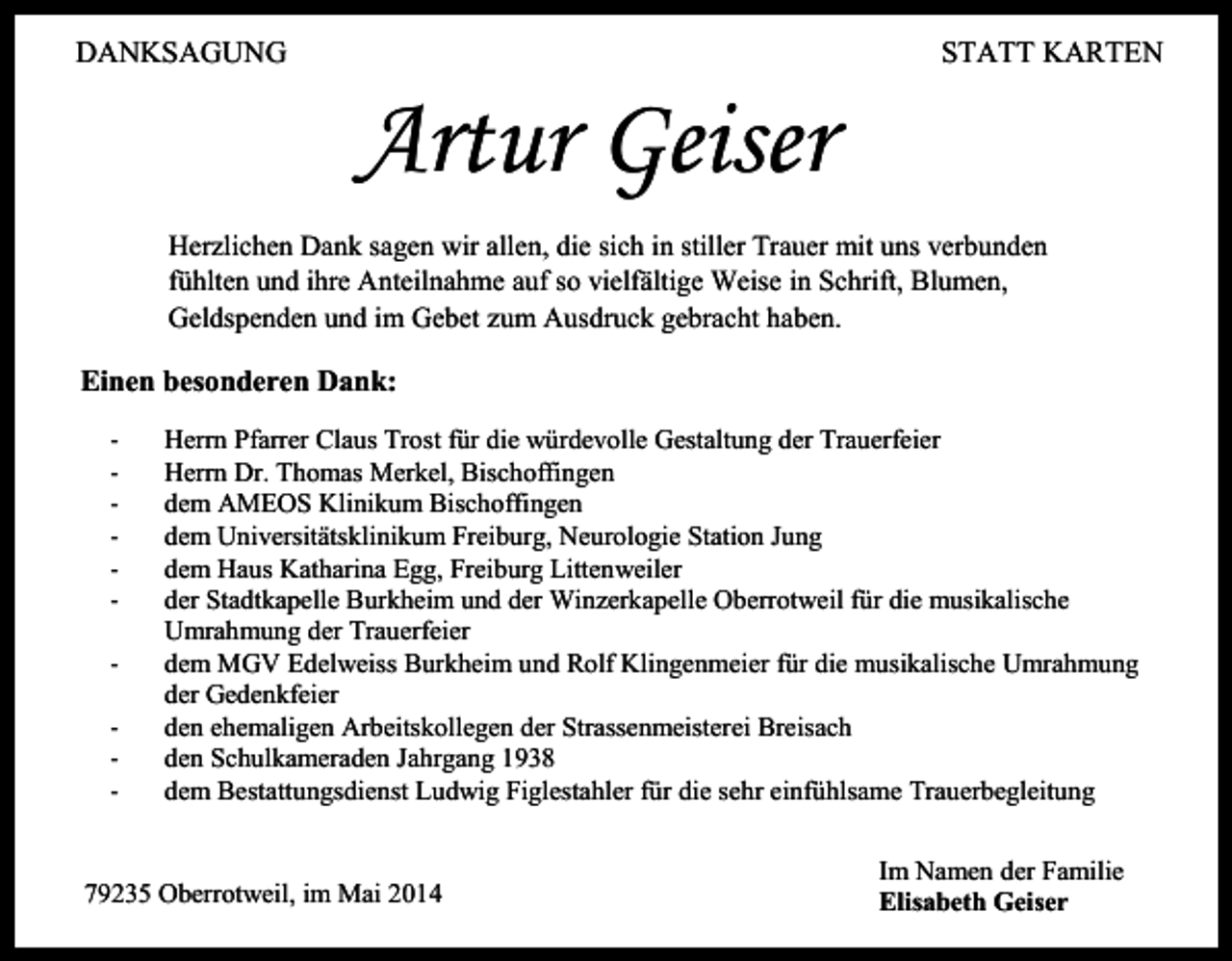 <p>STATT KARTEN</p><p>DANKSAGUNG</p><p>Artur Geiser<br />Herzlichen Dank sagen wir allen, die sich in stiller Trauer mit uns verbunden<br />fühlten und ihre Anteilnahme auf so vielfältige Weise in Schrift, Blumen,<br />Geldspenden und im Gebet zum Ausdruck gebracht haben.</p><p>Einen besonderen Dank:<br />-</p><p>Herrn Pfarrer Claus Trost für die würdevolle Gestaltung der Trauerfeier<br />Herrn Dr. Thomas Merkel, Bischoffingen<br />dem AMEOS Klinikum Bischoffingen<br />dem Universitätsklinikum Freiburg, Neurologie Station Jung<br />dem Haus Katharina Egg, Freiburg Littenweiler<br />der Stadtkapelle Burkheim und der Winzerkapelle Oberrotweil für die musikalische<br />Umrahmung der Trauerfeier<br />dem MGV Edelweiss Burkheim und Rolf Klingenmeier für die musikalische Umrahmung<br />der Gedenkfeier<br />den ehemaligen Arbeitskollegen der Strassenmeisterei Breisach<br />den Schulkameraden Jahrgang 1938<br />dem Bestattungsdienst Ludwig Figlestahler für die sehr einfühlsame Trauerbegleitung</p><p>79235 Oberrotweil, im Mai 2014</p><p>Im Namen der Familie<br />Elisabeth Geiser</p>