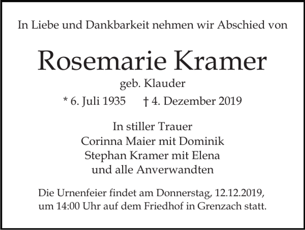 <p>In Liebe und Dankbarkeit nehmen wir Abschied von</p><p>Rosemarie Kramer<br />geb. Klauder</p><p>* 6. Juli 1935</p><p>† 4. Dezember 2019</p><p>In stiller Trauer<br />Corinna Maier mit Dominik<br />Stephan Kramer mit Elena<br />und alle Anverwandten<br />Die Urnenfeier findet am Donnerstag, 12.12.2019,<br />um 14:00 Uhr auf dem Friedhof in Grenzach statt.</p>
