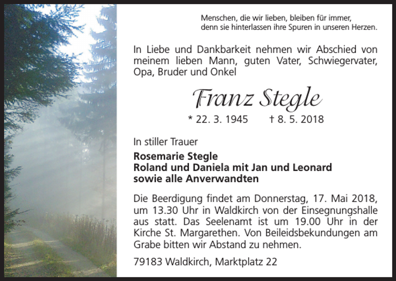 <p>Menschen, die wir lieben, bleiben für immer,<br />denn sie hinterlassen ihre Spuren in unseren Herzen.</p><p>In Liebe und Dankbarkeit nehmen wir Abschied von<br />meinem lieben Mann, guten Vater, Schwiegervater,<br />Opa, Bruder und Onkel</p><p>Franz Stegle<br />* 22. 3. 1945 † 8. 5. 2018<br />In stiller Trauer<br />Rosemarie Stegle<br />Roland und Daniela mit Jan und Leonard<br />sowie alle Anverwandten<br />Die Beerdigung findet am Donnerstag, 17. Mai 2018,<br />um 13.30 Uhr in Waldkirch von der Einsegnungshalle<br />aus statt. Das Seelenamt ist um 19.00 Uhr in der<br />Kirche St. Margarethen. Von Beileidsbekundungen am<br />Grabe bitten wir Abstand zu nehmen.<br />79183 Waldkirch, Marktplatz 22</p>