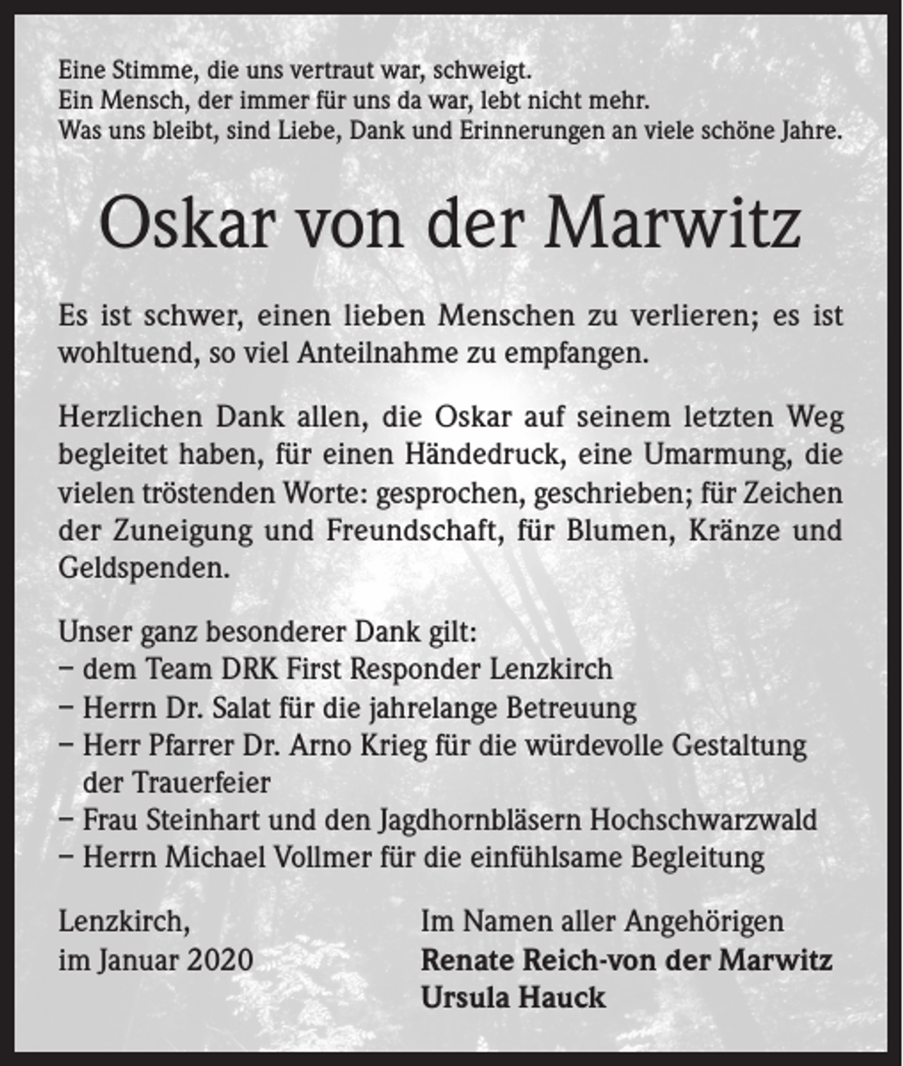<p>Eine Stimme, die uns vertraut war, schweigt.<br />Ein Mensch, der immer für uns da war, lebt nicht mehr.<br />Was uns bleibt, sind Liebe, Dank und Erinnerungen an viele schöne Jahre.</p><p>Oskar von der Marwitz<br />Es ist schwer, einen lieben Menschen zu verlieren; es ist<br />wohltuend, so viel Anteilnahme zu empfangen.<br />Herzlichen Dank allen, die Oskar auf seinem letzten Weg<br />begleitet haben, für einen Händedruck, eine Umarmung, die<br />vielen tröstenden Worte: gesprochen, geschrieben; für Zeichen<br />der Zuneigung und Freundschaft, für Blumen, Kränze und<br />Geldspenden.<br />Unser ganz besonderer Dank gilt:<br />– dem Team DRK First Responder Lenzkirch<br />– Herrn Dr. Salat für die jahrelange Betreuung<br />– Herr Pfarrer Dr. Arno Krieg für die würdevolle Gestaltung<br />der Trauerfeier<br />– Frau Steinhart und den Jagdhornbläsern Hochschwarzwald<br />– Herrn Michael Vollmer für die einfühlsame Begleitung<br />Lenzkirch,<br />Im Namen aller Angehörigen<br />im Januar 2020 Renate Reich-von der Marwitz<br />Ursula Hauck</p>