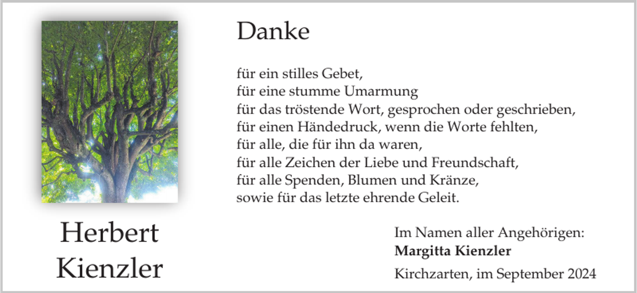 <p>Danke<br />für ein stilles Gebet,<br />für eine stumme Umarmung<br />für das tröstende Wort, gesprochen oder geschrieben,<br />für einen Händedruck, wenn die Worte fehlten,<br />für alle, die für ihn da waren,<br />für alle Zeichen der Liebe und Freundschaft,<br />für alle Spenden, Blumen und Kränze,<br />sowie für das letzte ehrende Geleit.</p><p>Herbert<br />Kienzler</p><p>Im Namen aller Angehörigen:<br />Margitta Kienzler</p><p>Kirchzarten, im September 2024</p>