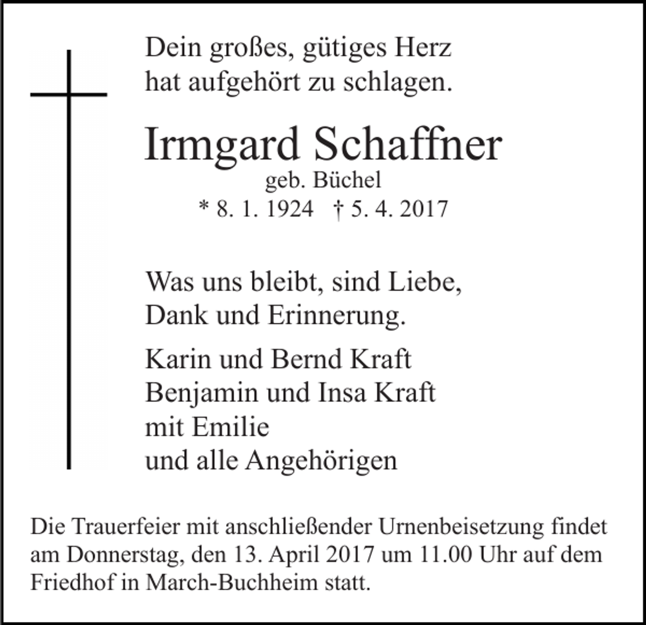 <p>Dein großes, gütiges Herz<br />hat aufgehört zu schlagen.</p><p>Irmgard Schaffner<br />geb. Büchel<br />* 8. 1. 1924 † 5. 4. 2017</p><p>Was uns bleibt, sind Liebe,<br />Dank und Erinnerung.<br />Karin und Bernd Kraft<br />Benjamin und Insa Kraft<br />mit Emilie<br />und alle Angehörigen<br />Die Trauerfeier mit anschließender Urnenbeisetzung findet<br />am Donnerstag, den 13. April 2017 um 11.00 Uhr auf dem<br />Friedhof in March-Buchheim statt.</p>