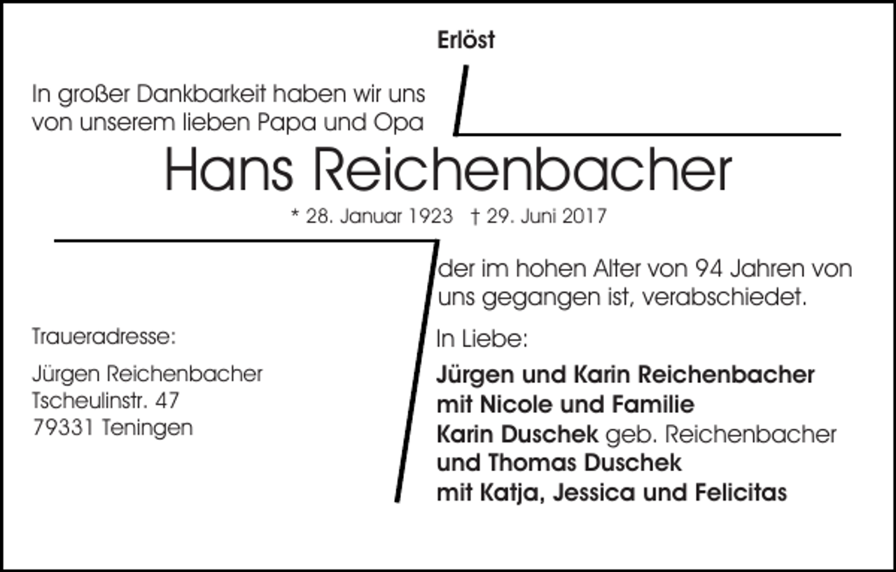 <p>Erlöst<br />Erl ö st<br />IInn großer<br />gr o ß er Dankbarkeit<br />D a n k b ar k eit haben<br />ha b e n wir<br />wir uuns<br />ns<br />vvon<br />o n unserem<br />u ns er e m lilieben<br />e b e n Papa<br />P a p a uund<br />n d Opa<br />Opa</p><p>HHans<br />a ns RReichenbacher<br />ei c h e n b a c h er<br />** 28.<br />2 8. JJanuar<br />a n u ar 1923<br />1 9 2 3 †† 29.<br />2 9. JJuni<br />u ni 22</p><p>dder<br />er i im<br />m hhohen<br />o h e n Alt<br />er vvon<br />o n 94<br />9 4 Jahren<br />J a hr e n von<br />von<br />Alter<br />ist, vverabschiedet.<br />uuns<br />ns gegangen<br />g e g a n g e n ist,<br />er a bs c hi e d et.<br />Tr<br />a u er a dr ess e:<br />Traueradresse:<br />J ür g e n Reichenbacher<br />Jürgen<br />R ei c h e n b a c h e r<br />Tscheulinstr.<br />Ts<br />c h e uli nstr.<br />779331<br />9 1 TTeningen<br />e ni n g e n</p><p>In<br />I n Liebe:<br />Li e b e:<br />Jürgen<br />J ür g e n und<br />u n d Karin<br />K ari n Reichenbacher<br />R ei c h e n b a c h er<br />mit<br />mit NiNicole<br />c ol e u und<br />n d F Familie<br />a mili e<br />Karin<br />K ari n Duschek<br />D u s c h e k ggeb.<br />e b. RReichenbacher<br />ei c h e n b a c h er<br />u n d TThomas<br />h o m a s Duschek<br />D us c h e k<br />und<br />mit<br />mit K Katja,<br />atj a, J Jessica<br />e s si c a u und<br />n d Felicitas<br />F eli cit a s</p>