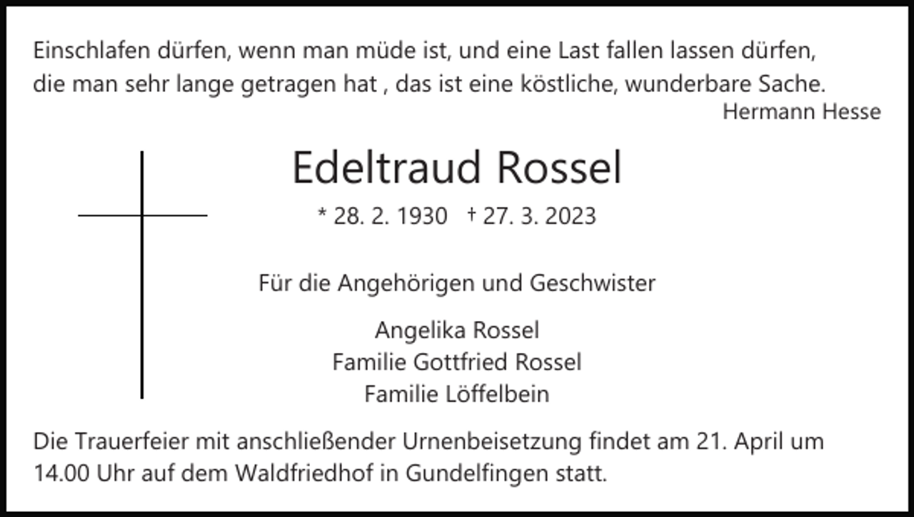 <p>Einschlafen dürfen, wenn man müde ist, und eine Last fallen lassen dürfen,<br />die man sehr lange getragen hat , das ist eine köstliche, wunderbare Sache.<br />Hermann Hesse</p><p>Edeltraud Rossel<br />* 28. 2. 1930 † 27. 3. 2023<br />Für die Angehörigen und Geschwister<br />Angelika Rossel<br />Familie Gottfried Rossel<br />Familie Löffelbein<br />Die Trauerfeier mit anschließender Urnenbeisetzung findet am 21. April um<br />14.00 Uhr auf dem Waldfriedhof in Gundelfingen statt.</p>